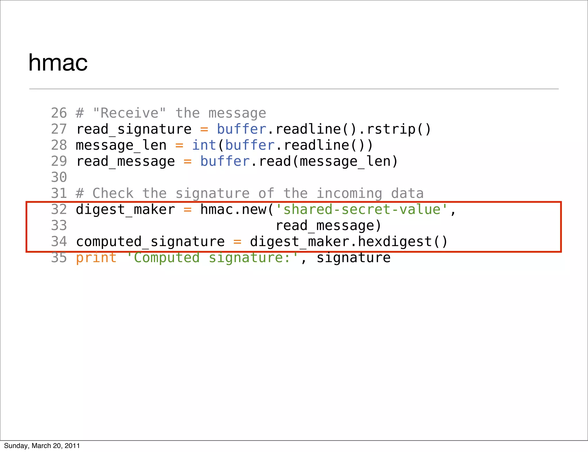hmac
             26     # "Receive" the message
             27     read_signature = buffer.readline().rstrip()
             28     message_len = int(buffer.readline())
             29     read_message = buffer.read(message_len)
             30
             31     # Check the signature of the incoming data
             32     digest_maker = hmac.new('shared-secret-value',
             33                             read_message)
             34     computed_signature = digest_maker.hexdigest()
             35     print 'Computed signature:', signature




Sunday, March 20, 2011
 