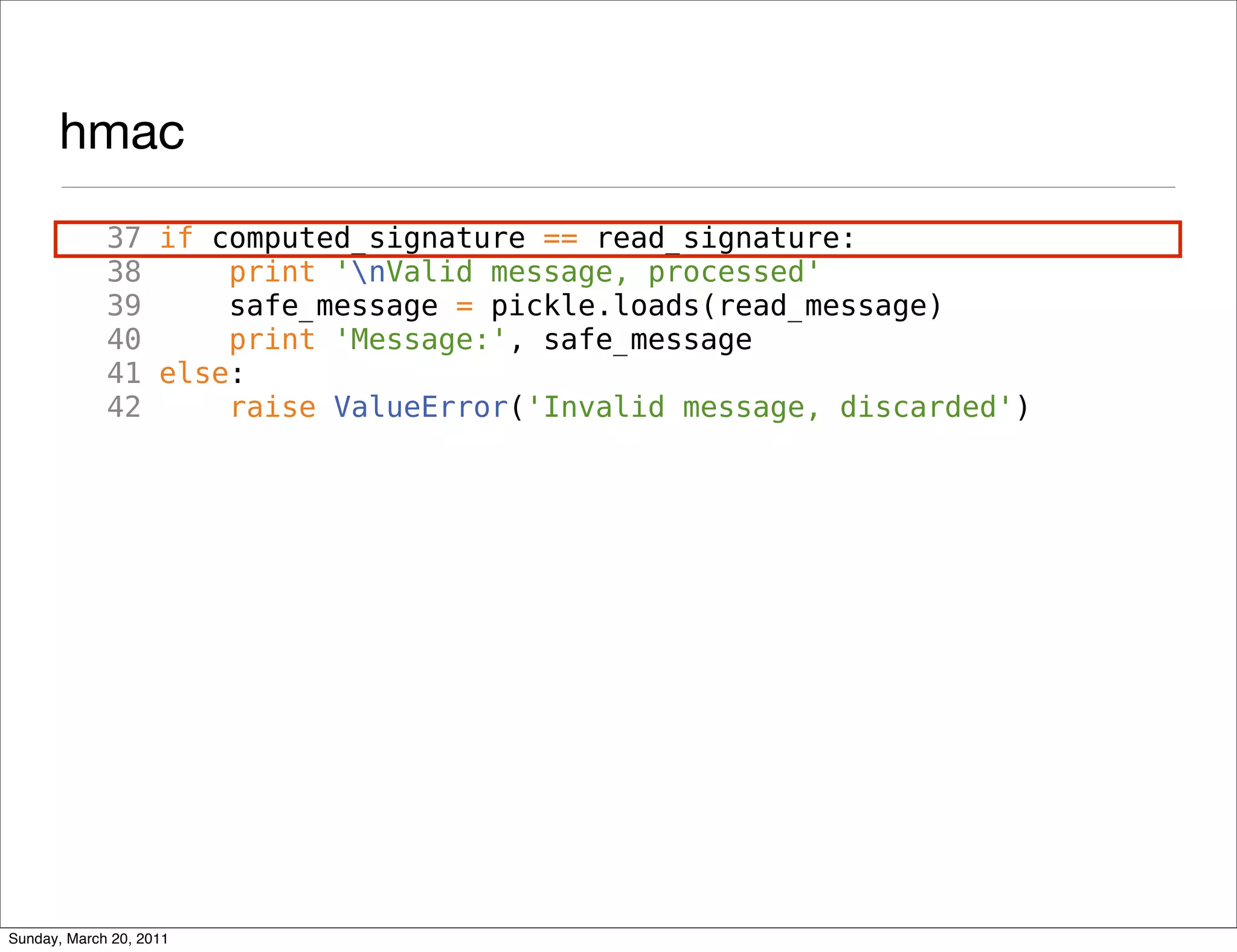 hmac
             37 if computed_signature == read_signature:
             38     print 'nValid message, processed'
             39     safe_message = pickle.loads(read_message)
             40     print 'Message:', safe_message
             41 else:
             42     raise ValueError('Invalid message, discarded')




Sunday, March 20, 2011
 