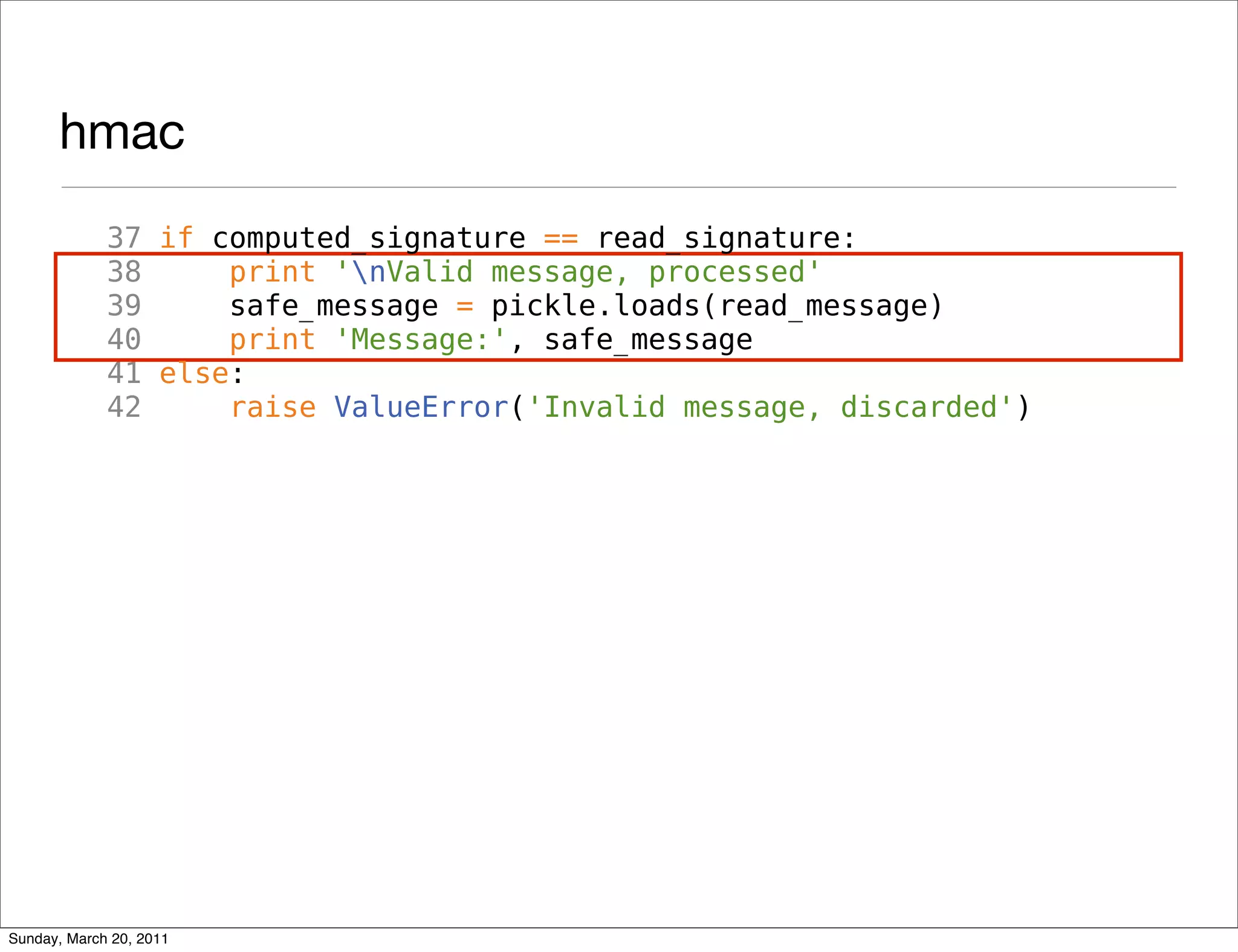 hmac
             37 if computed_signature == read_signature:
             38     print 'nValid message, processed'
             39     safe_message = pickle.loads(read_message)
             40     print 'Message:', safe_message
             41 else:
             42     raise ValueError('Invalid message, discarded')




Sunday, March 20, 2011
 