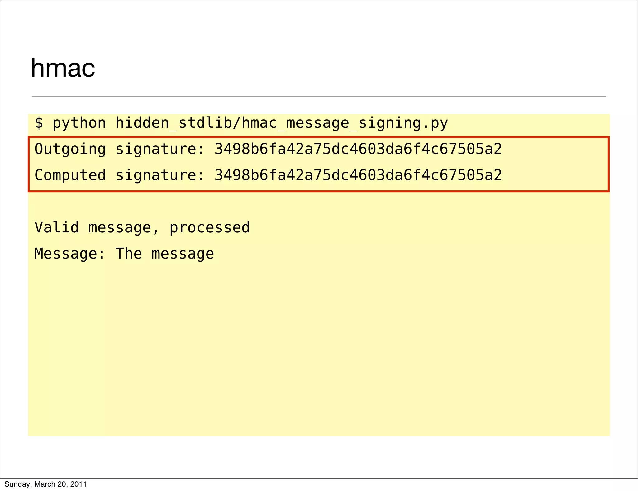 hmac
       $ python hidden_stdlib/hmac_message_signing.py
       Outgoing signature: 3498b6fa42a75dc4603da6f4c67505a2
       Computed signature: 3498b6fa42a75dc4603da6f4c67505a2


       Valid message, processed
       Message: The message




Sunday, March 20, 2011
 