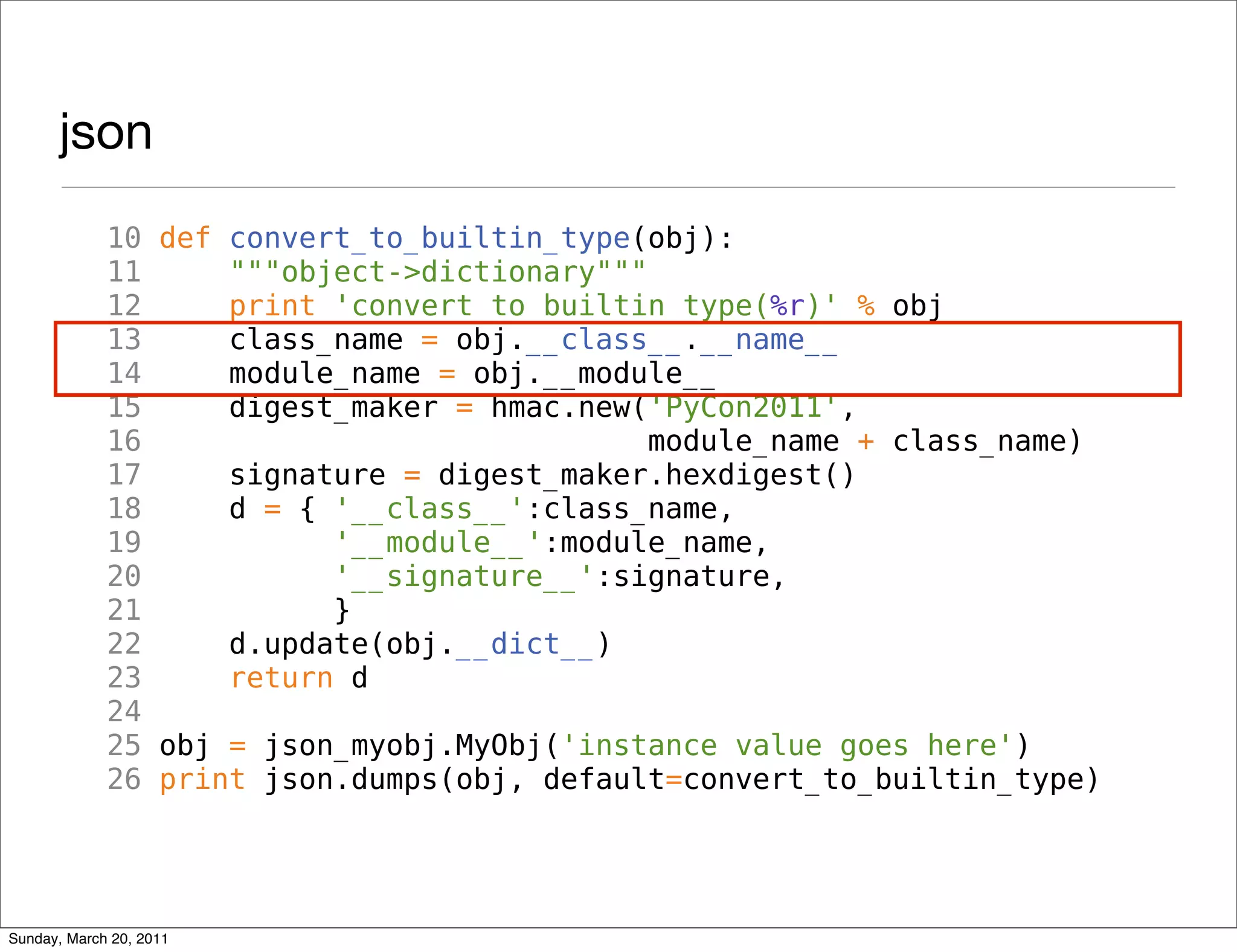 json
             10 def convert_to_builtin_type(obj):
             11     """object->dictionary"""
             12     print 'convert_to_builtin_type(%r)' % obj
             13     class_name = obj.__class__.__name__
             14     module_name = obj.__module__
             15     digest_maker = hmac.new('PyCon2011',
             16                              module_name + class_name)
             17     signature = digest_maker.hexdigest()
             18     d = { '__class__':class_name,
             19           '__module__':module_name,
             20           '__signature__':signature,
             21           }
             22     d.update(obj.__dict__)
             23     return d
             24
             25 obj = json_myobj.MyObj('instance value goes here')
             26 print json.dumps(obj, default=convert_to_builtin_type)




Sunday, March 20, 2011
 