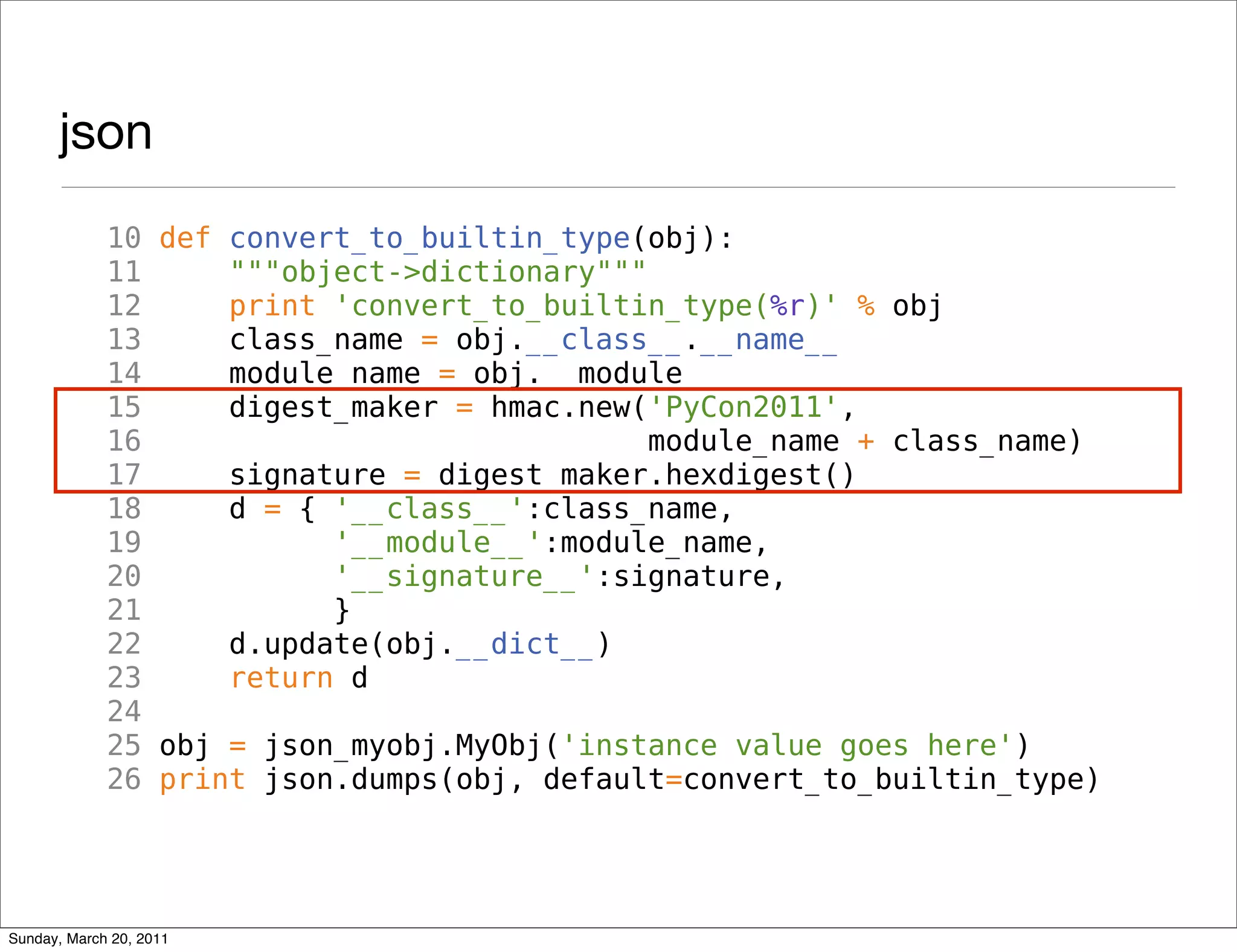 json
             10 def convert_to_builtin_type(obj):
             11     """object->dictionary"""
             12     print 'convert_to_builtin_type(%r)' % obj
             13     class_name = obj.__class__.__name__
             14     module_name = obj.__module__
             15     digest_maker = hmac.new('PyCon2011',
             16                              module_name + class_name)
             17     signature = digest_maker.hexdigest()
             18     d = { '__class__':class_name,
             19           '__module__':module_name,
             20           '__signature__':signature,
             21           }
             22     d.update(obj.__dict__)
             23     return d
             24
             25 obj = json_myobj.MyObj('instance value goes here')
             26 print json.dumps(obj, default=convert_to_builtin_type)




Sunday, March 20, 2011
 