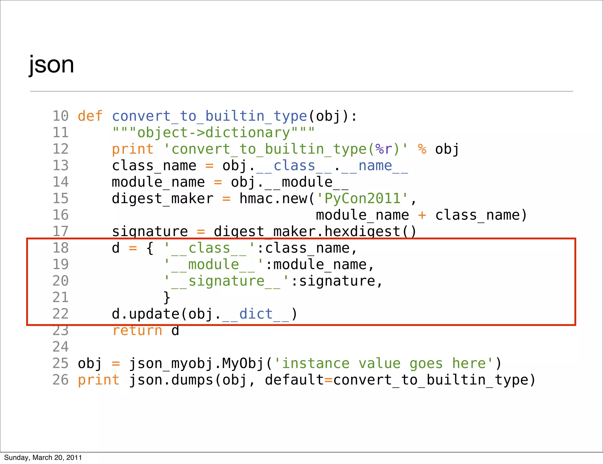 json
             10 def convert_to_builtin_type(obj):
             11     """object->dictionary"""
             12     print 'convert_to_builtin_type(%r)' % obj
             13     class_name = obj.__class__.__name__
             14     module_name = obj.__module__
             15     digest_maker = hmac.new('PyCon2011',
             16                              module_name + class_name)
             17     signature = digest_maker.hexdigest()
             18     d = { '__class__':class_name,
             19           '__module__':module_name,
             20           '__signature__':signature,
             21           }
             22     d.update(obj.__dict__)
             23     return d
             24
             25 obj = json_myobj.MyObj('instance value goes here')
             26 print json.dumps(obj, default=convert_to_builtin_type)




Sunday, March 20, 2011
 