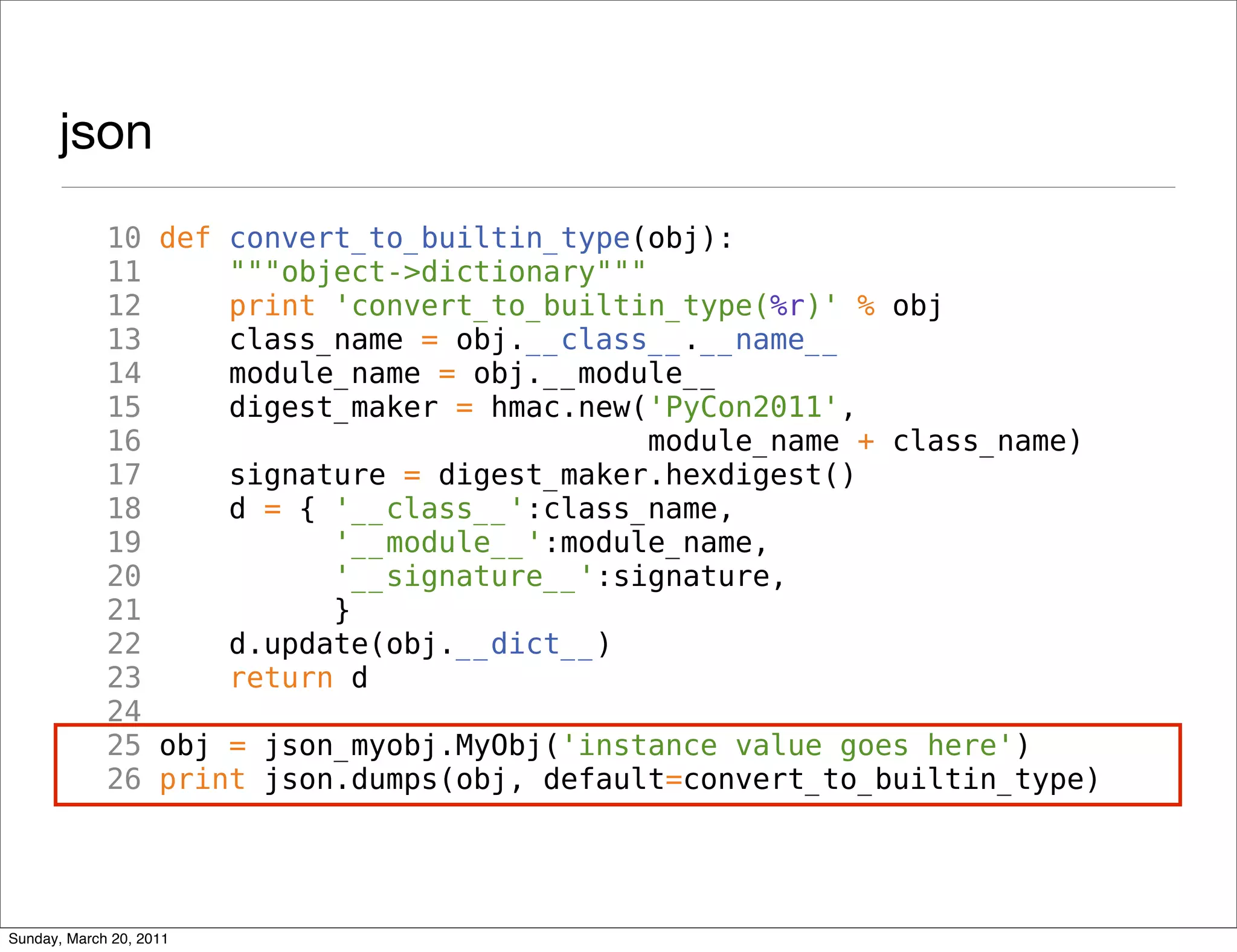 json
             10 def convert_to_builtin_type(obj):
             11     """object->dictionary"""
             12     print 'convert_to_builtin_type(%r)' % obj
             13     class_name = obj.__class__.__name__
             14     module_name = obj.__module__
             15     digest_maker = hmac.new('PyCon2011',
             16                              module_name + class_name)
             17     signature = digest_maker.hexdigest()
             18     d = { '__class__':class_name,
             19           '__module__':module_name,
             20           '__signature__':signature,
             21           }
             22     d.update(obj.__dict__)
             23     return d
             24
             25 obj = json_myobj.MyObj('instance value goes here')
             26 print json.dumps(obj, default=convert_to_builtin_type)




Sunday, March 20, 2011
 