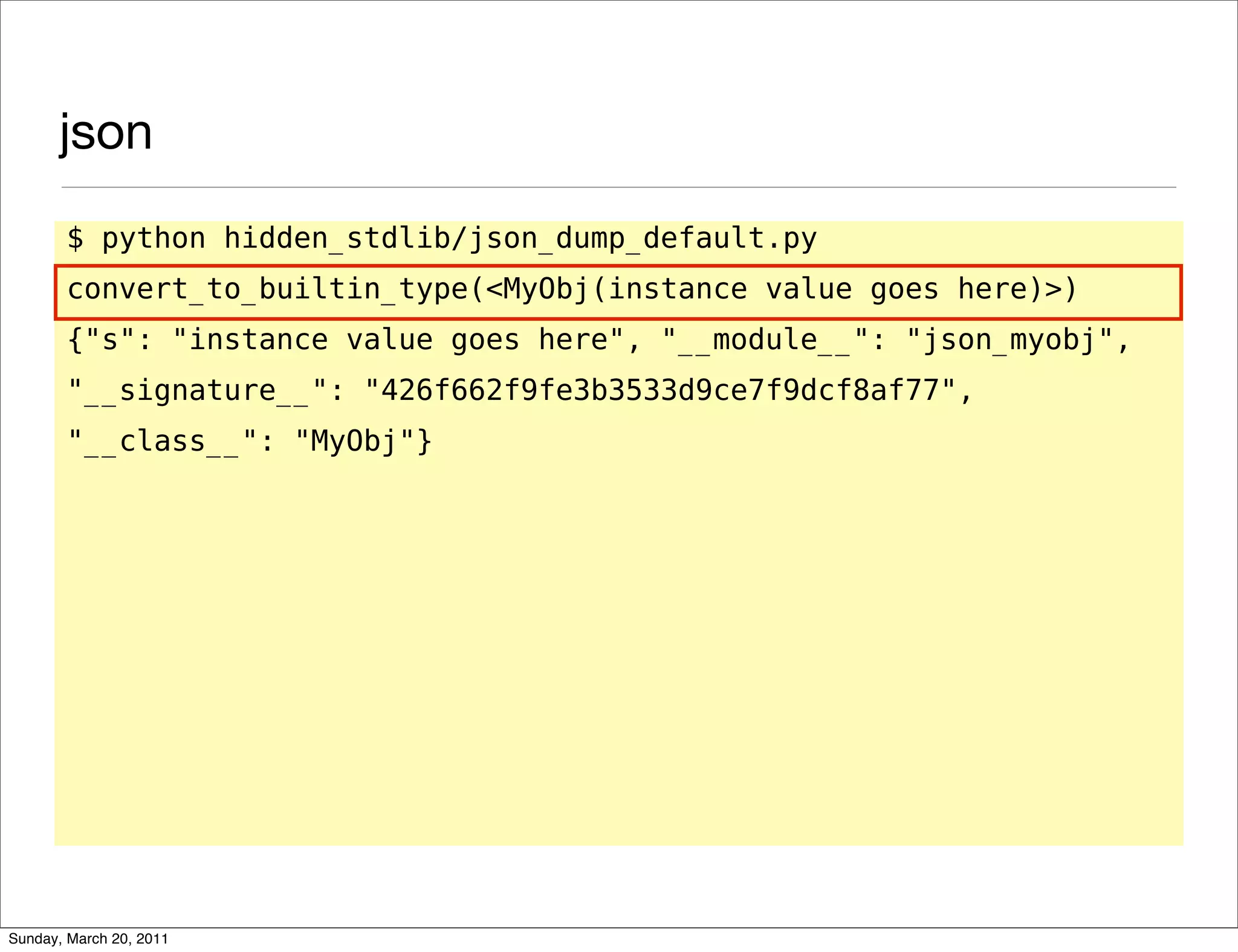 json
       $ python hidden_stdlib/json_dump_default.py
       convert_to_builtin_type(<MyObj(instance value goes here)>)
       {"s": "instance value goes here", "__module__": "json_myobj",
       "__signature__": "426f662f9fe3b3533d9ce7f9dcf8af77",
       "__class__": "MyObj"}




Sunday, March 20, 2011
 