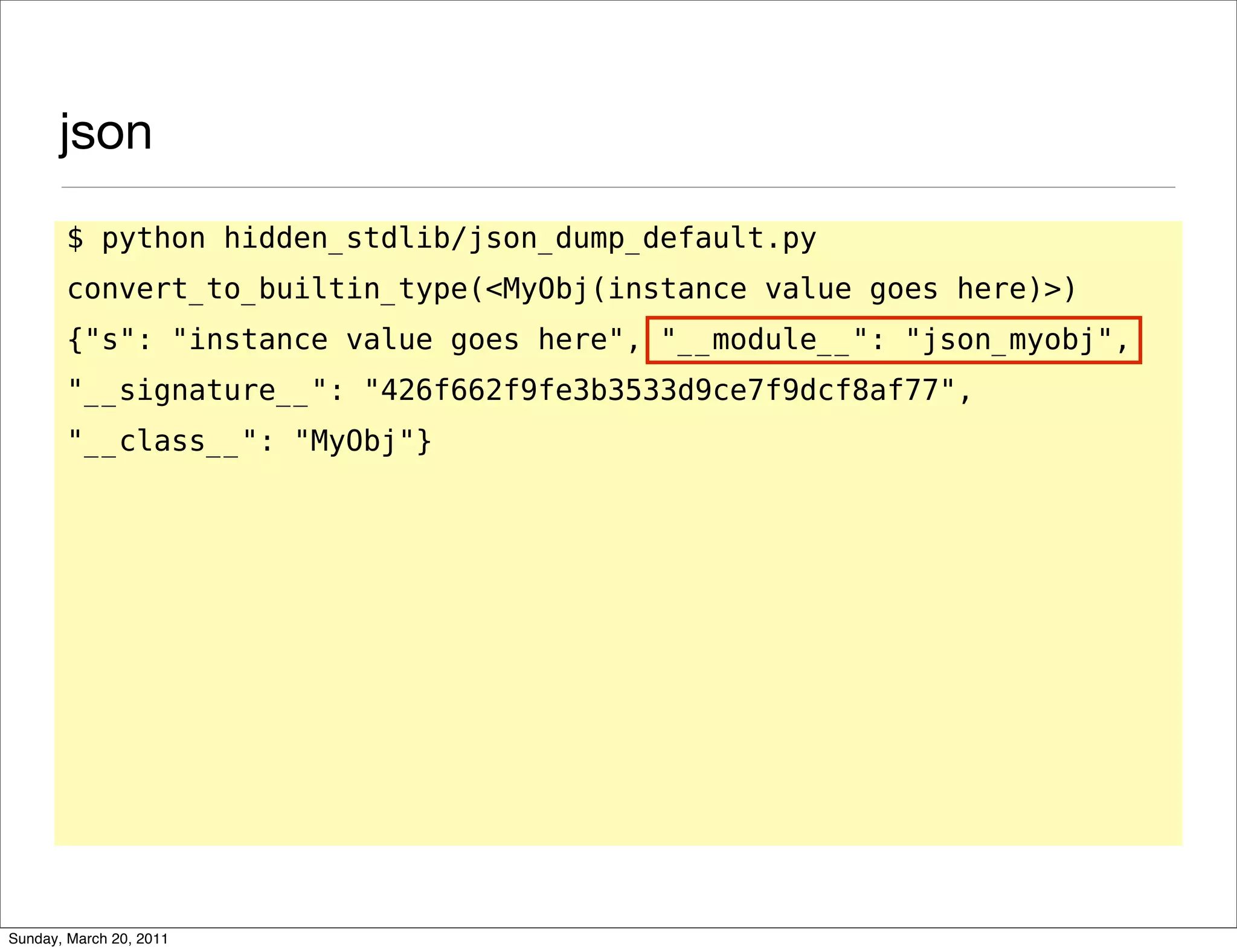 json
       $ python hidden_stdlib/json_dump_default.py
       convert_to_builtin_type(<MyObj(instance value goes here)>)
       {"s": "instance value goes here", "__module__": "json_myobj",
       "__signature__": "426f662f9fe3b3533d9ce7f9dcf8af77",
       "__class__": "MyObj"}




Sunday, March 20, 2011
 