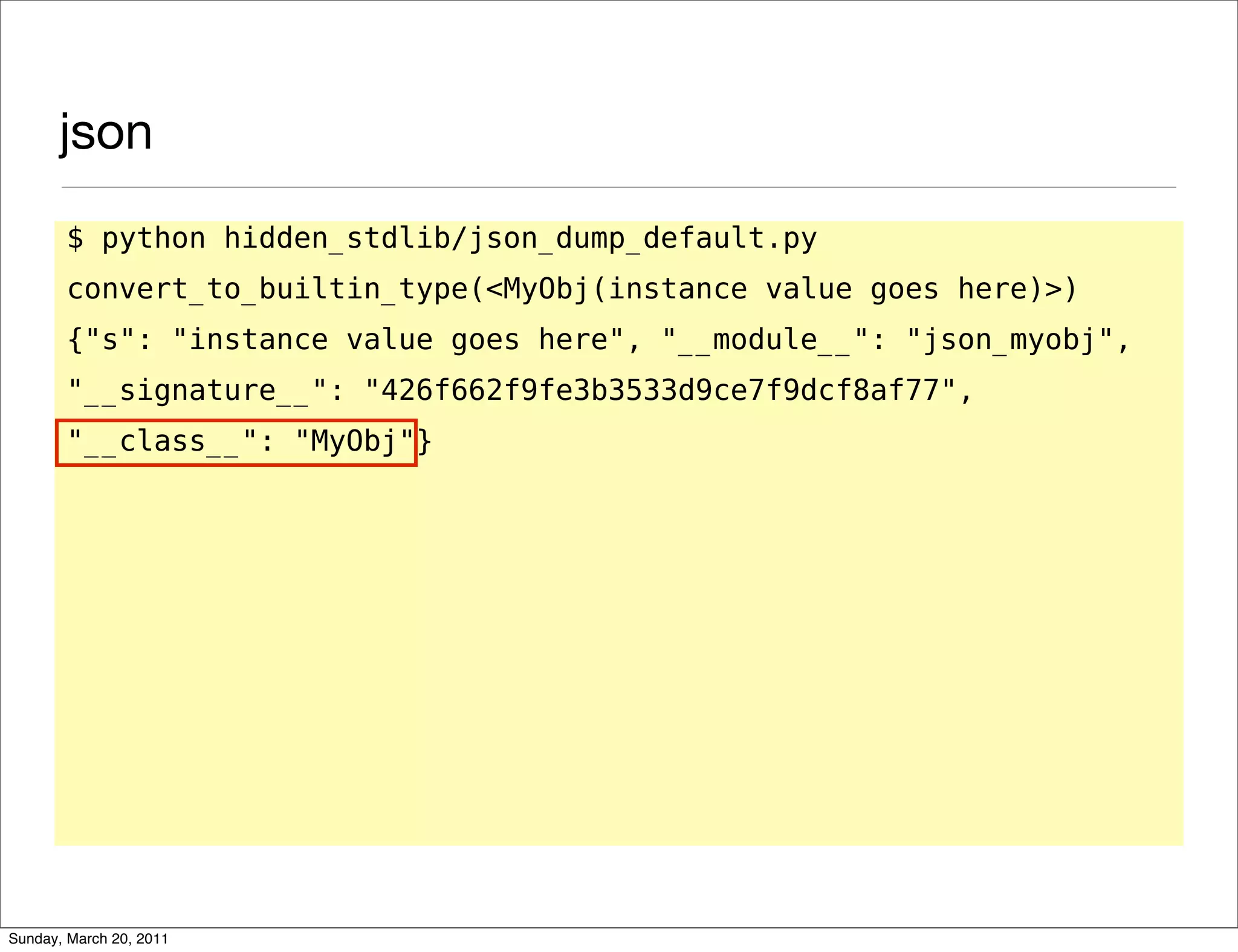 json
       $ python hidden_stdlib/json_dump_default.py
       convert_to_builtin_type(<MyObj(instance value goes here)>)
       {"s": "instance value goes here", "__module__": "json_myobj",
       "__signature__": "426f662f9fe3b3533d9ce7f9dcf8af77",
       "__class__": "MyObj"}




Sunday, March 20, 2011
 