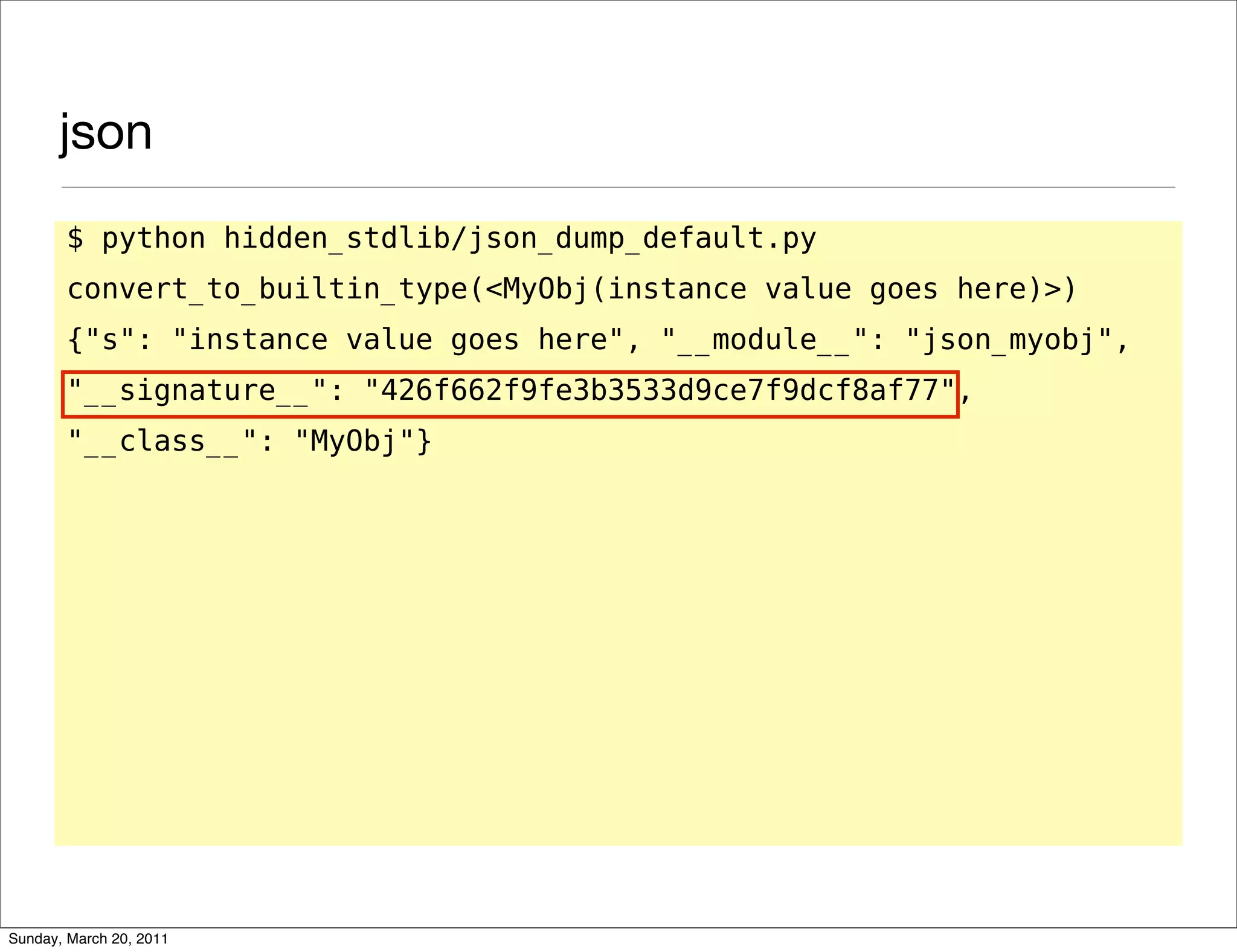 json
       $ python hidden_stdlib/json_dump_default.py
       convert_to_builtin_type(<MyObj(instance value goes here)>)
       {"s": "instance value goes here", "__module__": "json_myobj",
       "__signature__": "426f662f9fe3b3533d9ce7f9dcf8af77",
       "__class__": "MyObj"}




Sunday, March 20, 2011
 