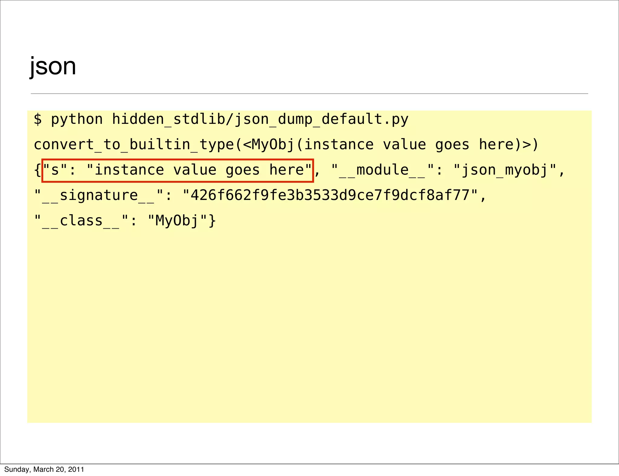 json
       $ python hidden_stdlib/json_dump_default.py
       convert_to_builtin_type(<MyObj(instance value goes here)>)
       {"s": "instance value goes here", "__module__": "json_myobj",
       "__signature__": "426f662f9fe3b3533d9ce7f9dcf8af77",
       "__class__": "MyObj"}




Sunday, March 20, 2011
 