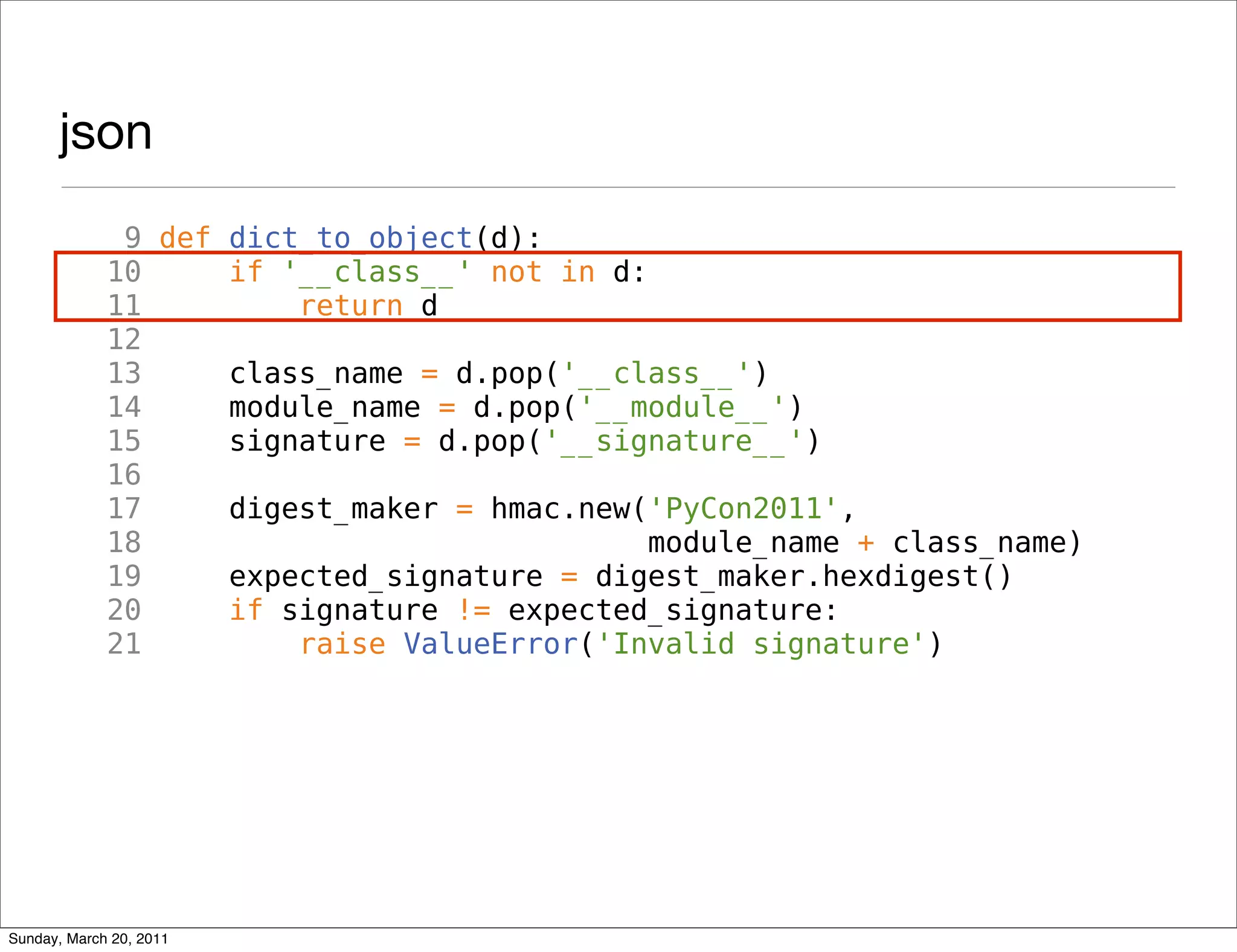 json
              9 def dict_to_object(d):
             10     if '__class__' not in d:
             11         return d
             12
             13     class_name = d.pop('__class__')
             14     module_name = d.pop('__module__')
             15     signature = d.pop('__signature__')
             16
             17     digest_maker = hmac.new('PyCon2011',
             18                              module_name + class_name)
             19     expected_signature = digest_maker.hexdigest()
             20     if signature != expected_signature:
             21         raise ValueError('Invalid signature')




Sunday, March 20, 2011
 