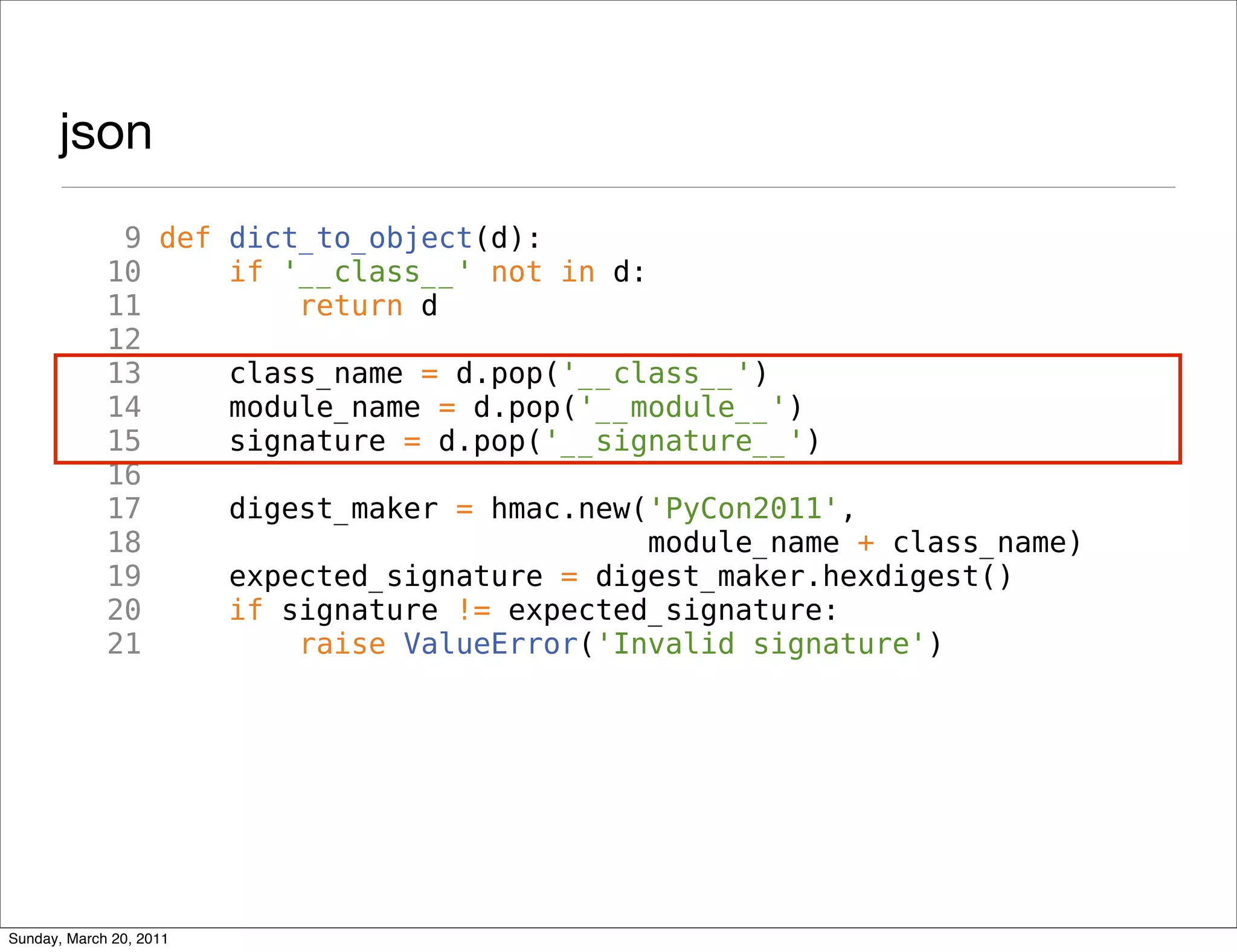 json
              9 def dict_to_object(d):
             10     if '__class__' not in d:
             11         return d
             12
             13     class_name = d.pop('__class__')
             14     module_name = d.pop('__module__')
             15     signature = d.pop('__signature__')
             16
             17     digest_maker = hmac.new('PyCon2011',
             18                              module_name + class_name)
             19     expected_signature = digest_maker.hexdigest()
             20     if signature != expected_signature:
             21         raise ValueError('Invalid signature')




Sunday, March 20, 2011
 