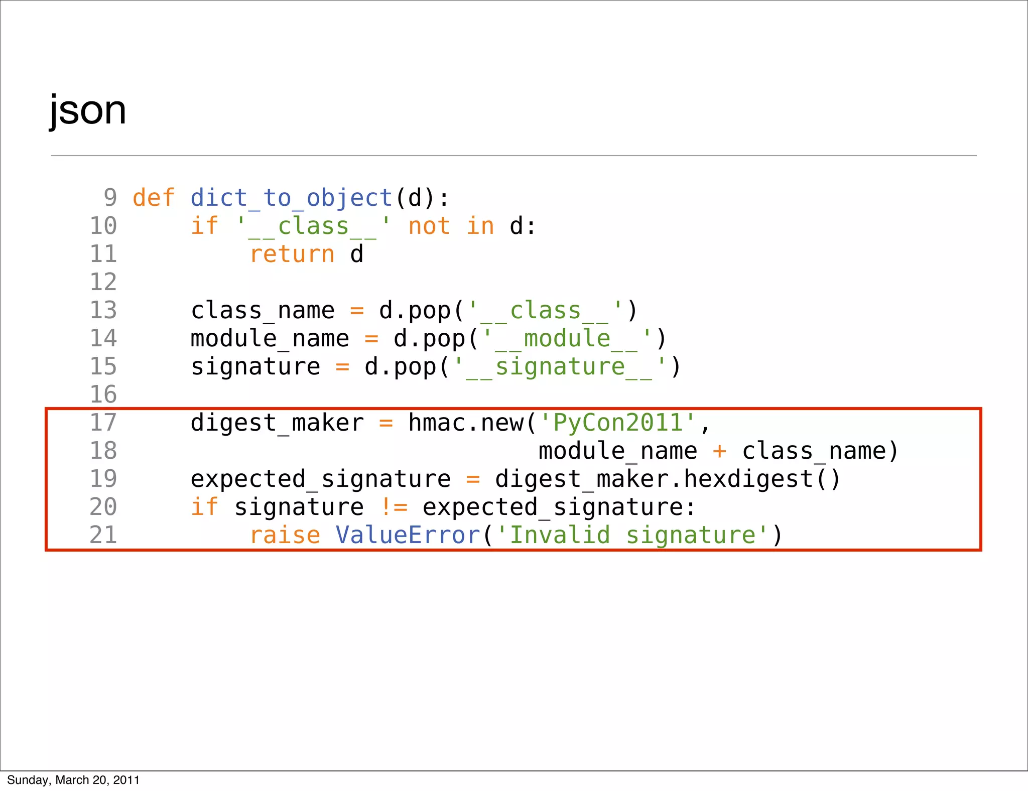 json
              9 def dict_to_object(d):
             10     if '__class__' not in d:
             11         return d
             12
             13     class_name = d.pop('__class__')
             14     module_name = d.pop('__module__')
             15     signature = d.pop('__signature__')
             16
             17     digest_maker = hmac.new('PyCon2011',
             18                              module_name + class_name)
             19     expected_signature = digest_maker.hexdigest()
             20     if signature != expected_signature:
             21         raise ValueError('Invalid signature')




Sunday, March 20, 2011
 