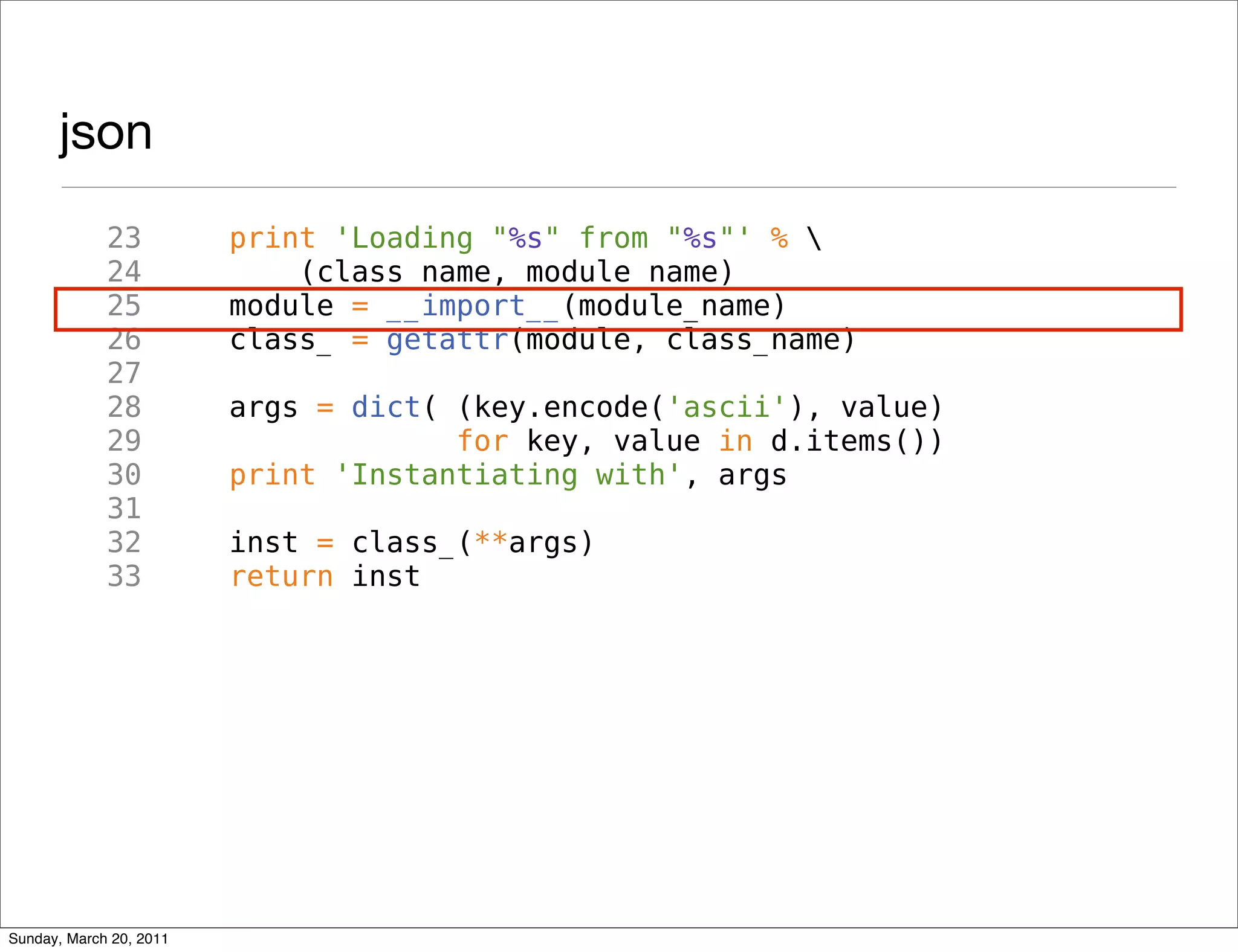 json
             23          print 'Loading "%s" from "%s"' % 
             24              (class_name, module_name)
             25          module = __import__(module_name)
             26          class_ = getattr(module, class_name)
             27
             28          args = dict( (key.encode('ascii'), value)
             29                       for key, value in d.items())
             30          print 'Instantiating with', args
             31
             32          inst = class_(**args)
             33          return inst




Sunday, March 20, 2011
 