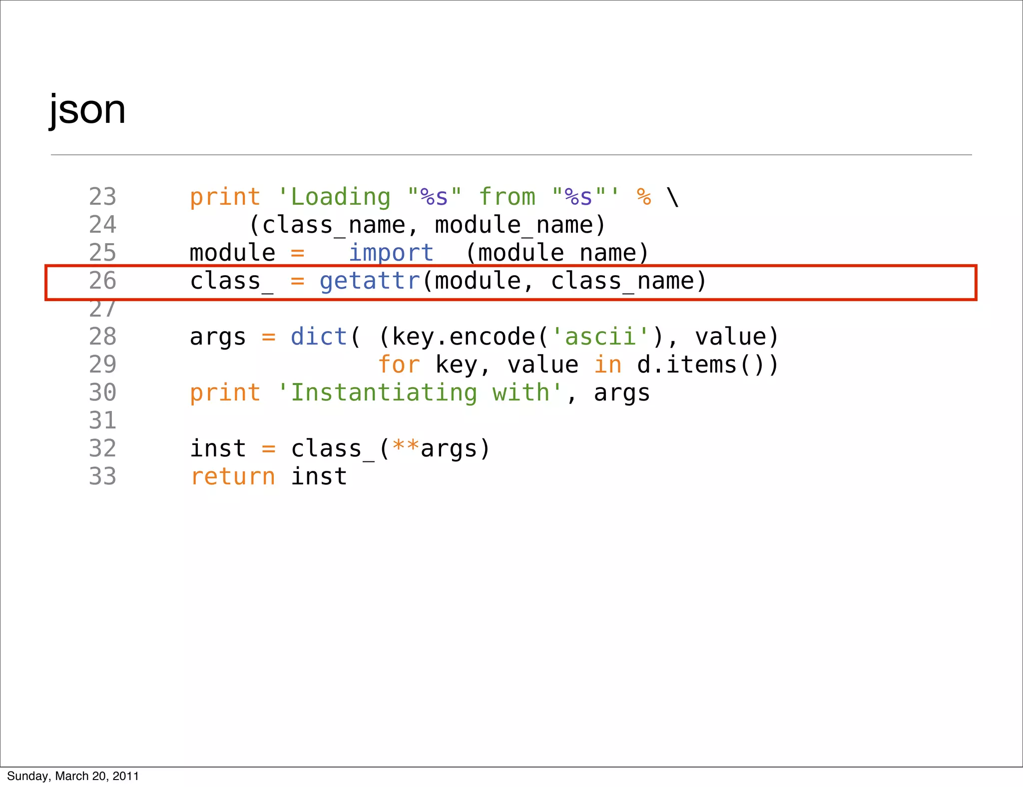 json
             23          print 'Loading "%s" from "%s"' % 
             24              (class_name, module_name)
             25          module = __import__(module_name)
             26          class_ = getattr(module, class_name)
             27
             28          args = dict( (key.encode('ascii'), value)
             29                       for key, value in d.items())
             30          print 'Instantiating with', args
             31
             32          inst = class_(**args)
             33          return inst




Sunday, March 20, 2011
 