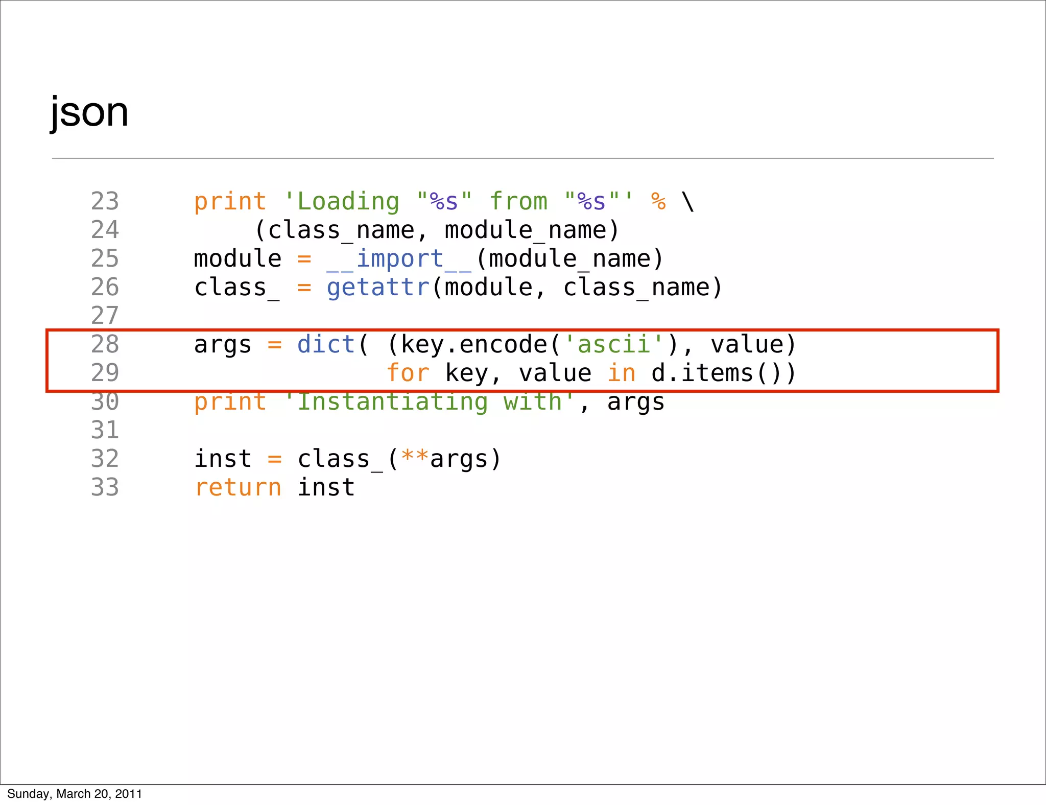 json
             23          print 'Loading "%s" from "%s"' % 
             24              (class_name, module_name)
             25          module = __import__(module_name)
             26          class_ = getattr(module, class_name)
             27
             28          args = dict( (key.encode('ascii'), value)
             29                       for key, value in d.items())
             30          print 'Instantiating with', args
             31
             32          inst = class_(**args)
             33          return inst




Sunday, March 20, 2011
 