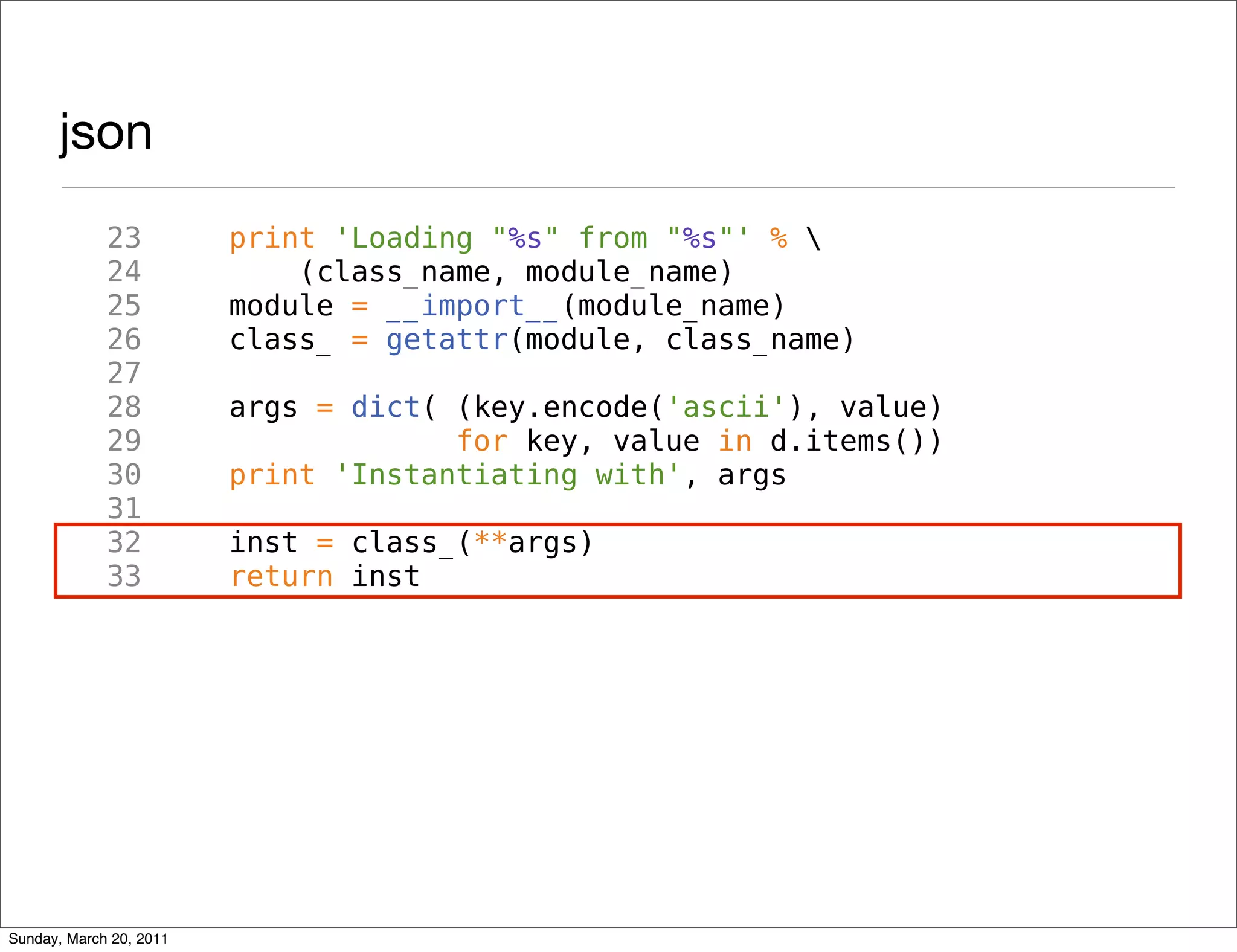 json
             23          print 'Loading "%s" from "%s"' % 
             24              (class_name, module_name)
             25          module = __import__(module_name)
             26          class_ = getattr(module, class_name)
             27
             28          args = dict( (key.encode('ascii'), value)
             29                       for key, value in d.items())
             30          print 'Instantiating with', args
             31
             32          inst = class_(**args)
             33          return inst




Sunday, March 20, 2011
 