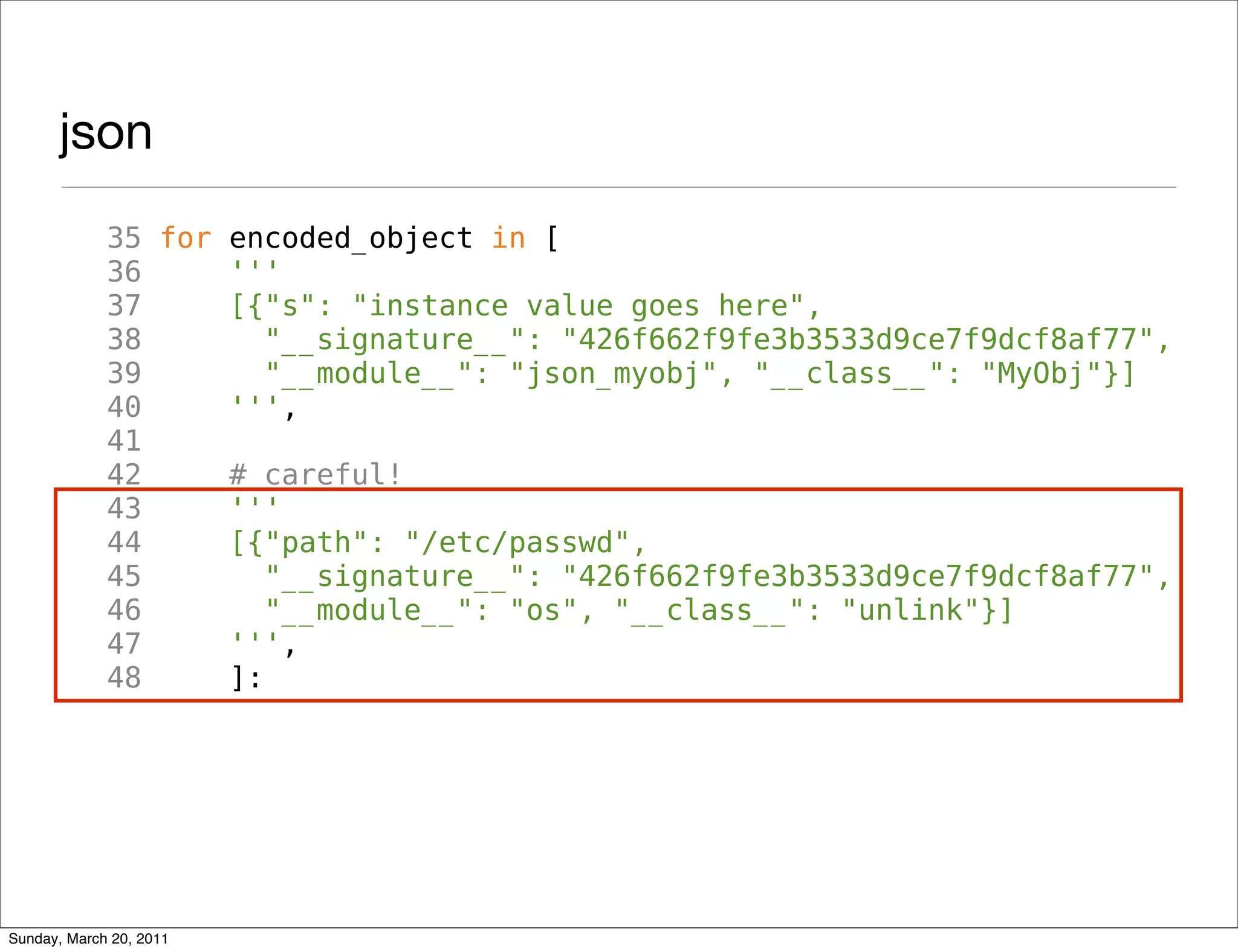 json
             35 for encoded_object in [
             36     '''
             37     [{"s": "instance value goes here",
             38        "__signature__": "426f662f9fe3b3533d9ce7f9dcf8af77",
             39        "__module__": "json_myobj", "__class__": "MyObj"}]
             40     ''',
             41
             42     # careful!
             43     '''
             44     [{"path": "/etc/passwd",
             45        "__signature__": "426f662f9fe3b3533d9ce7f9dcf8af77",
             46        "__module__": "os", "__class__": "unlink"}]
             47     ''',
             48     ]:




Sunday, March 20, 2011
 