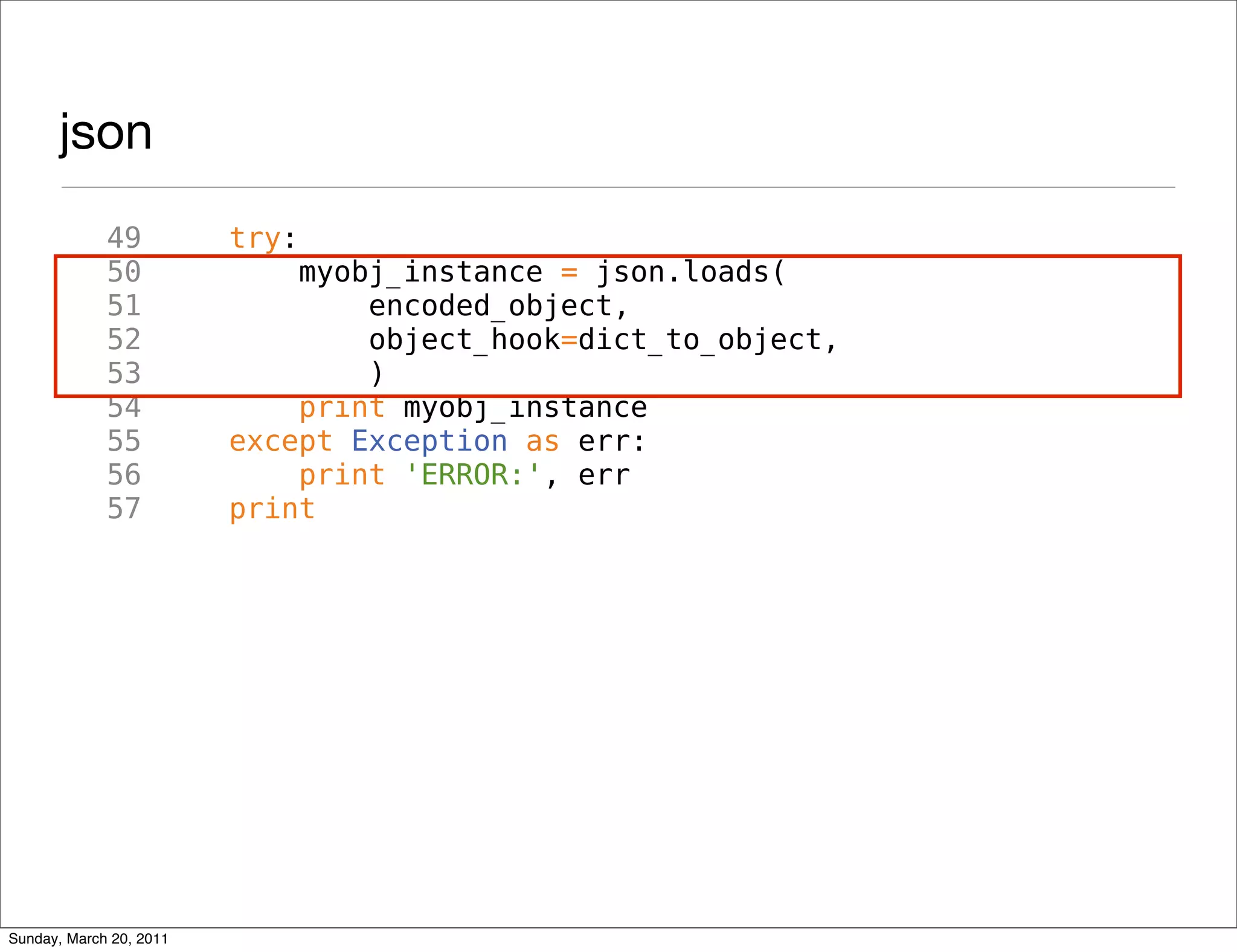 json
             49          try:
             50              myobj_instance = json.loads(
             51                  encoded_object,
             52                  object_hook=dict_to_object,
             53                  )
             54              print myobj_instance
             55          except Exception as err:
             56              print 'ERROR:', err
             57          print




Sunday, March 20, 2011
 