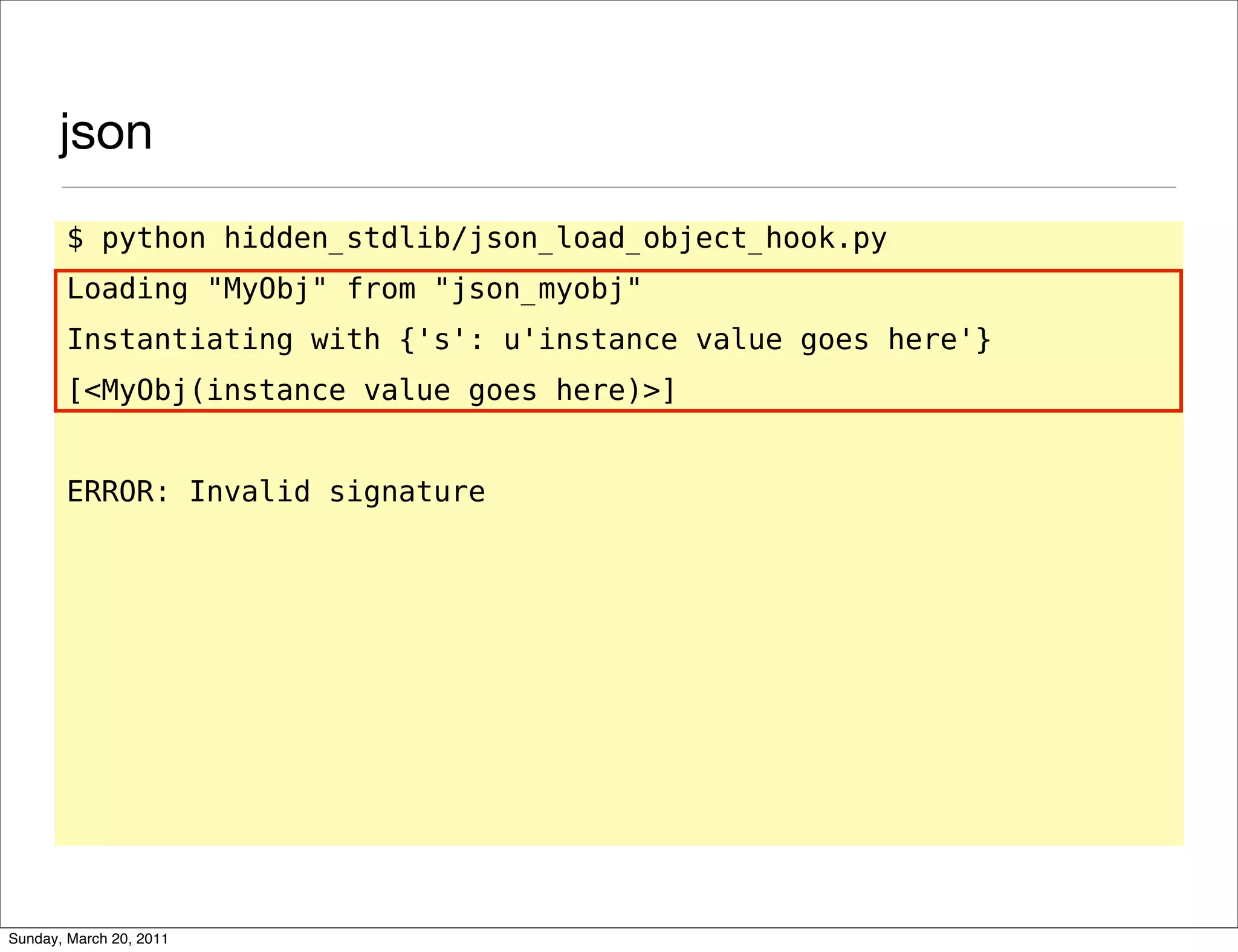 json
       $ python hidden_stdlib/json_load_object_hook.py
       Loading "MyObj" from "json_myobj"
       Instantiating with {'s': u'instance value goes here'}
       [<MyObj(instance value goes here)>]


       ERROR: Invalid signature




Sunday, March 20, 2011
 