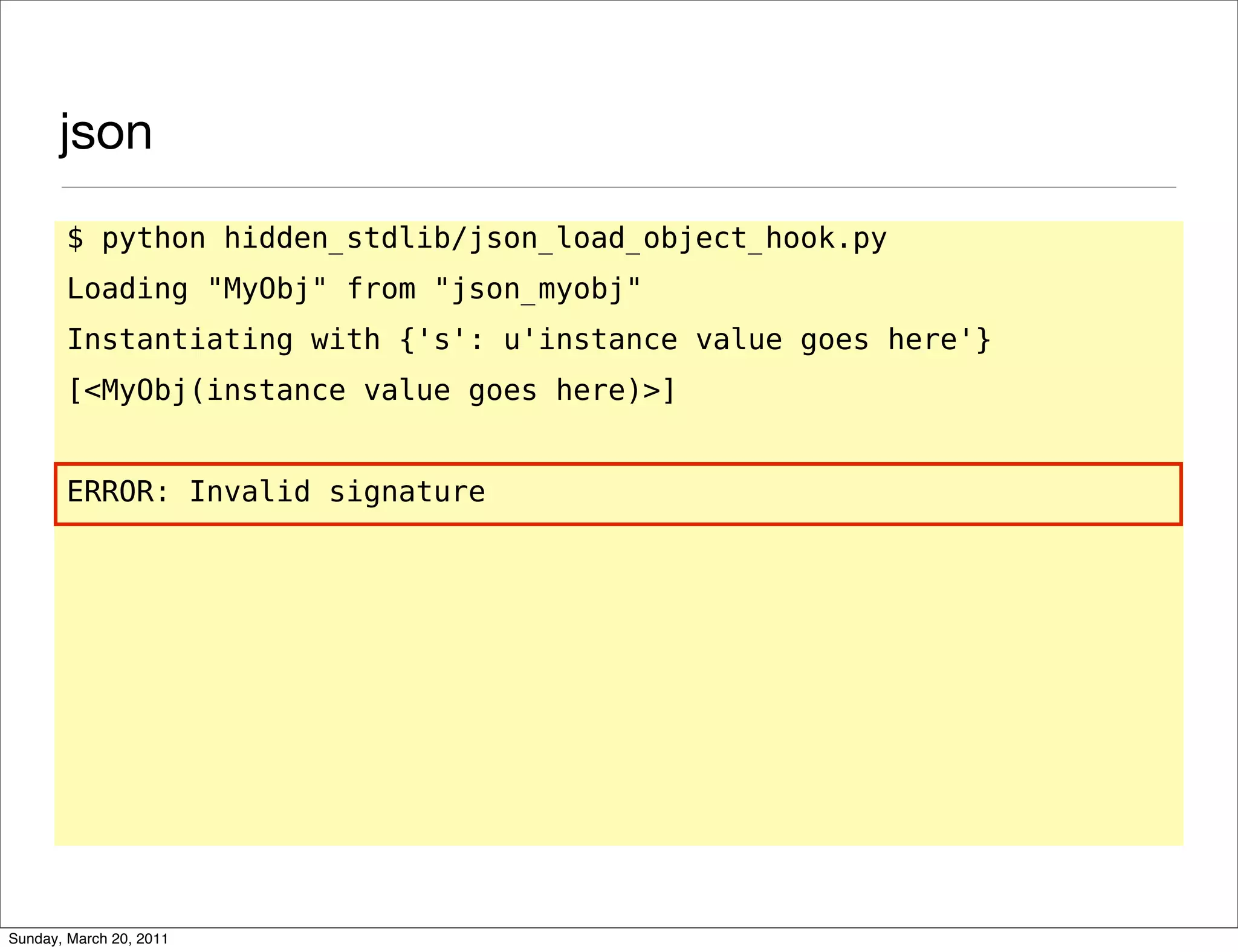 json
       $ python hidden_stdlib/json_load_object_hook.py
       Loading "MyObj" from "json_myobj"
       Instantiating with {'s': u'instance value goes here'}
       [<MyObj(instance value goes here)>]


       ERROR: Invalid signature




Sunday, March 20, 2011
 