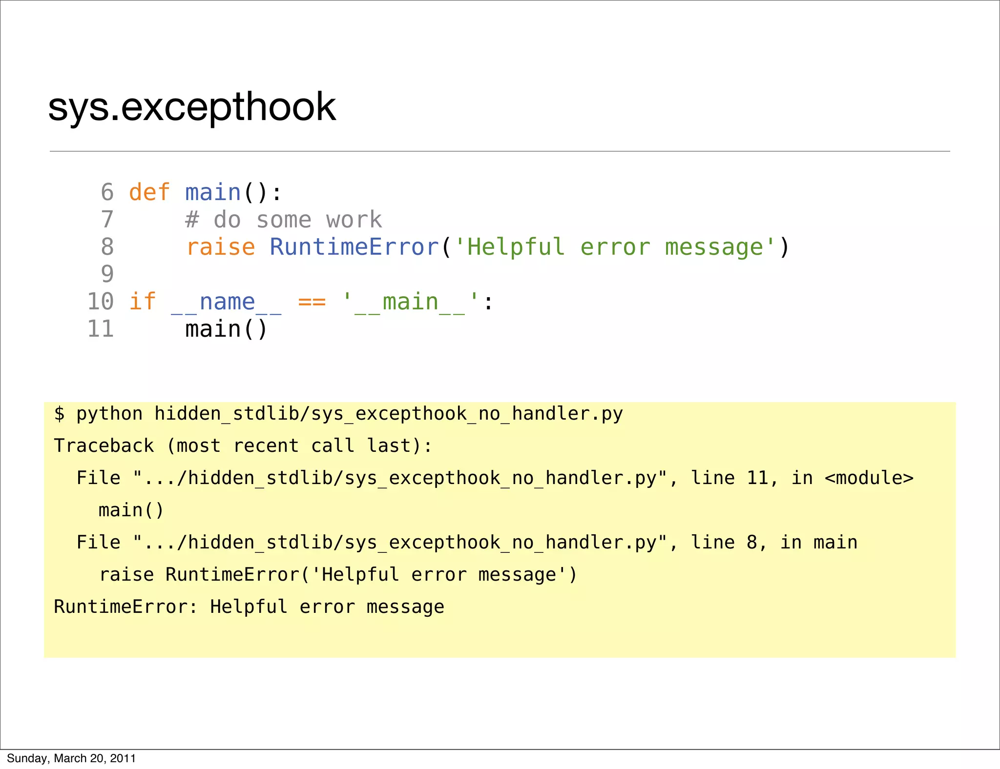 sys.excepthook
              6 def main():
              7     # do some work
              8     raise RuntimeError('Helpful error message')
              9
             10 if __name__ == '__main__':
             11     main()


       $ python hidden_stdlib/sys_excepthook_no_handler.py
       Traceback (most recent call last):
           File ".../hidden_stdlib/sys_excepthook_no_handler.py", line 11, in <module>
               main()
           File ".../hidden_stdlib/sys_excepthook_no_handler.py", line 8, in main
               raise RuntimeError('Helpful error message')
       RuntimeError: Helpful error message




Sunday, March 20, 2011
 