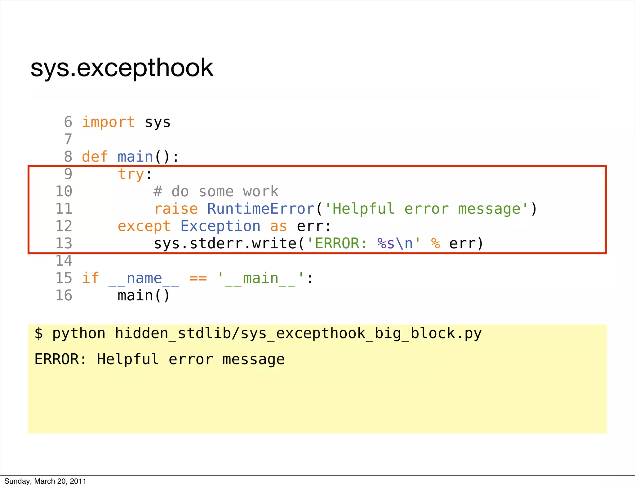 sys.excepthook
              6 import sys
              7
              8 def main():
              9     try:
             10          # do some work
             11          raise RuntimeError('Helpful error message')
             12     except Exception as err:
             13          sys.stderr.write('ERROR: %sn' % err)
             14
             15 if __name__ == '__main__':
             16     main()

       $ python hidden_stdlib/sys_excepthook_big_block.py
       ERROR: Helpful error message




Sunday, March 20, 2011
 