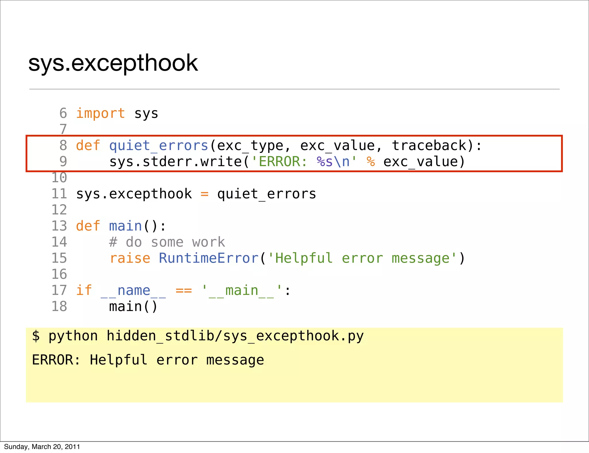 sys.excepthook
              6     import sys
              7
              8     def quiet_errors(exc_type, exc_value, traceback):
              9         sys.stderr.write('ERROR: %sn' % exc_value)
             10
             11     sys.excepthook = quiet_errors
             12
             13     def main():
             14         # do some work
             15         raise RuntimeError('Helpful error message')
             16
             17     if __name__ == '__main__':
             18         main()

       $ python hidden_stdlib/sys_excepthook.py
       ERROR: Helpful error message




Sunday, March 20, 2011
 
