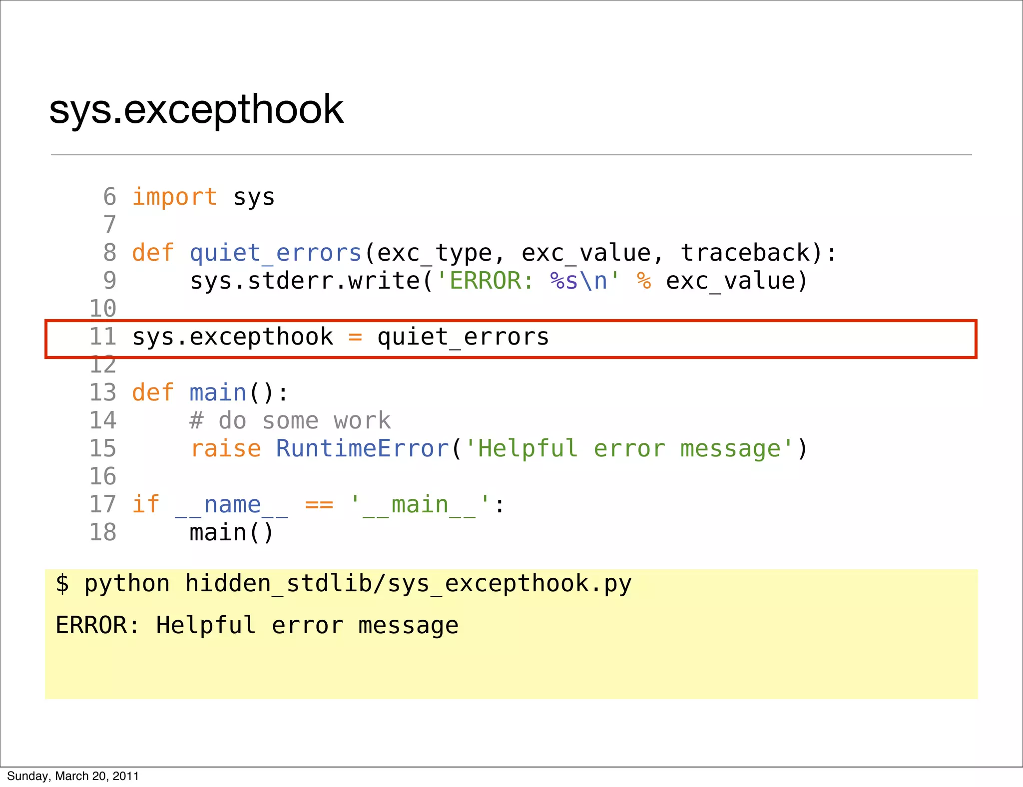 sys.excepthook
              6     import sys
              7
              8     def quiet_errors(exc_type, exc_value, traceback):
              9         sys.stderr.write('ERROR: %sn' % exc_value)
             10
             11     sys.excepthook = quiet_errors
             12
             13     def main():
             14         # do some work
             15         raise RuntimeError('Helpful error message')
             16
             17     if __name__ == '__main__':
             18         main()

       $ python hidden_stdlib/sys_excepthook.py
       ERROR: Helpful error message




Sunday, March 20, 2011
 
