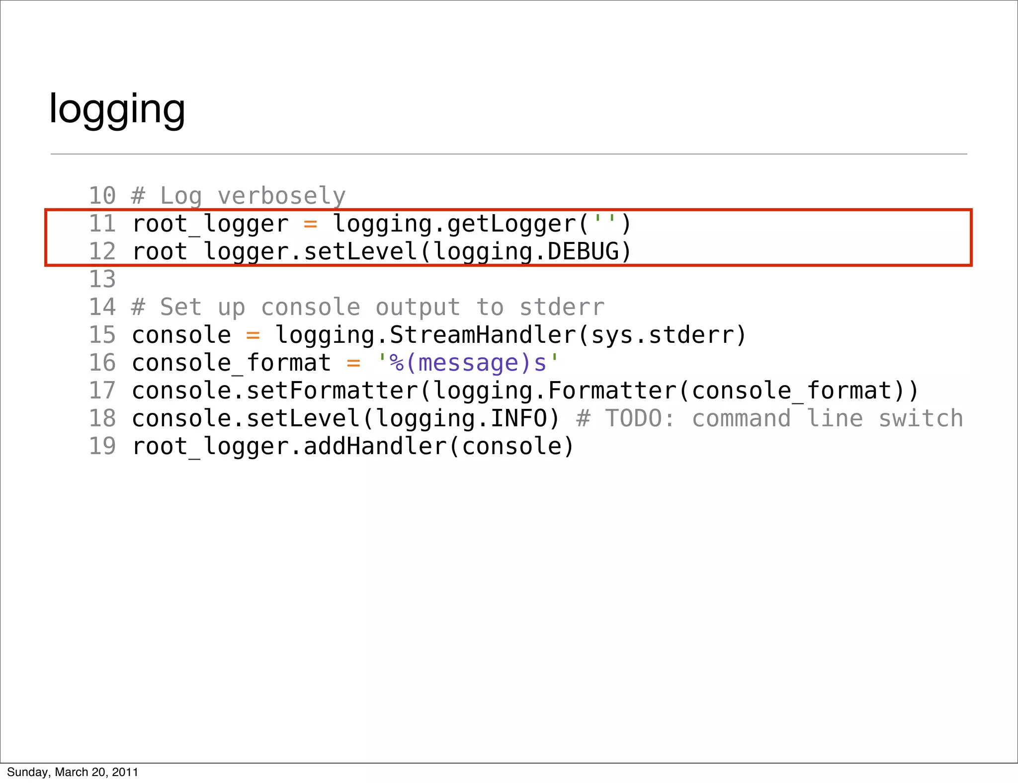 logging
             10     # Log verbosely
             11     root_logger = logging.getLogger('')
             12     root_logger.setLevel(logging.DEBUG)
             13
             14     # Set up console output to stderr
             15     console = logging.StreamHandler(sys.stderr)
             16     console_format = '%(message)s'
             17     console.setFormatter(logging.Formatter(console_format))
             18     console.setLevel(logging.INFO) # TODO: command line switch
             19     root_logger.addHandler(console)




Sunday, March 20, 2011
 