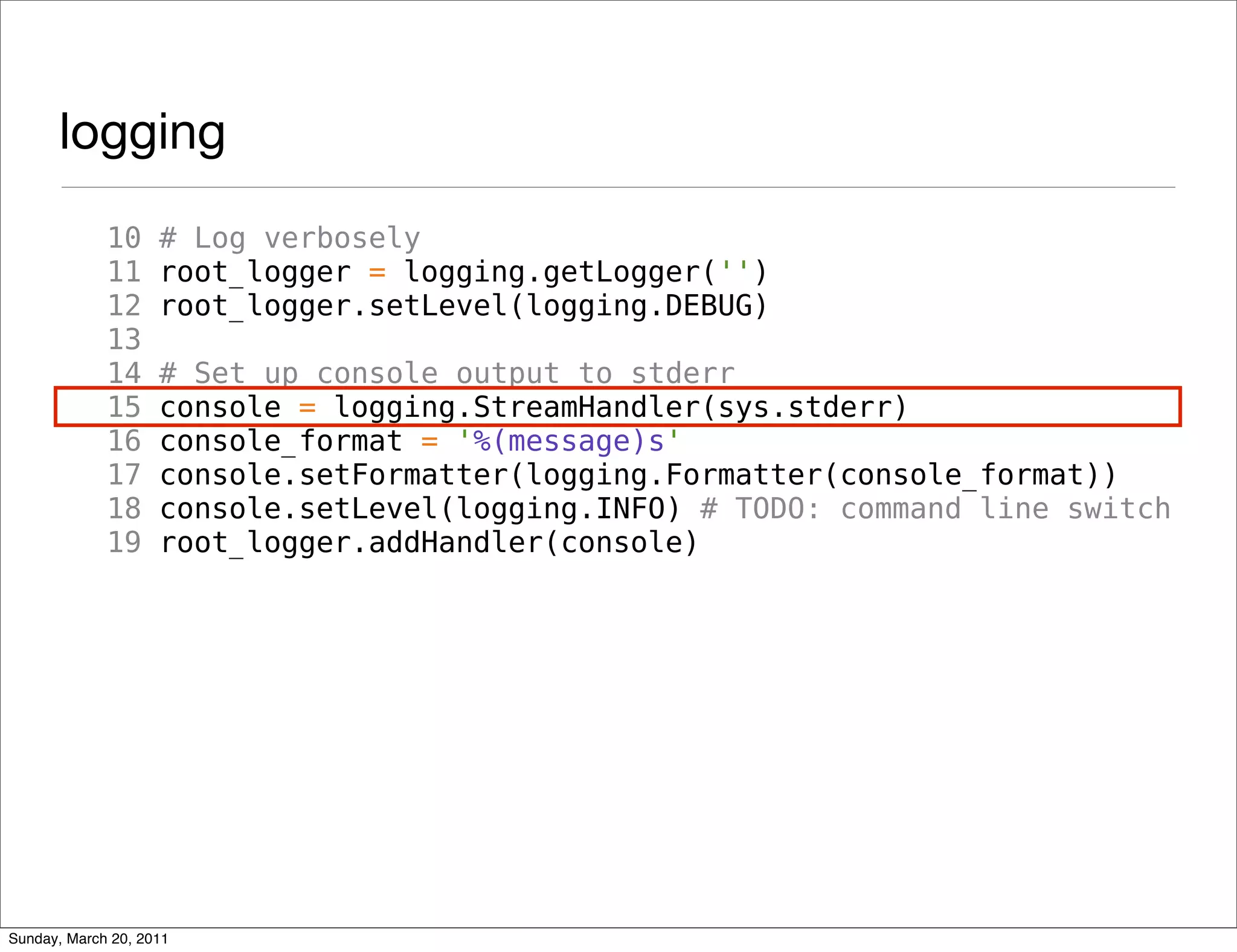 logging
             10     # Log verbosely
             11     root_logger = logging.getLogger('')
             12     root_logger.setLevel(logging.DEBUG)
             13
             14     # Set up console output to stderr
             15     console = logging.StreamHandler(sys.stderr)
             16     console_format = '%(message)s'
             17     console.setFormatter(logging.Formatter(console_format))
             18     console.setLevel(logging.INFO) # TODO: command line switch
             19     root_logger.addHandler(console)




Sunday, March 20, 2011
 