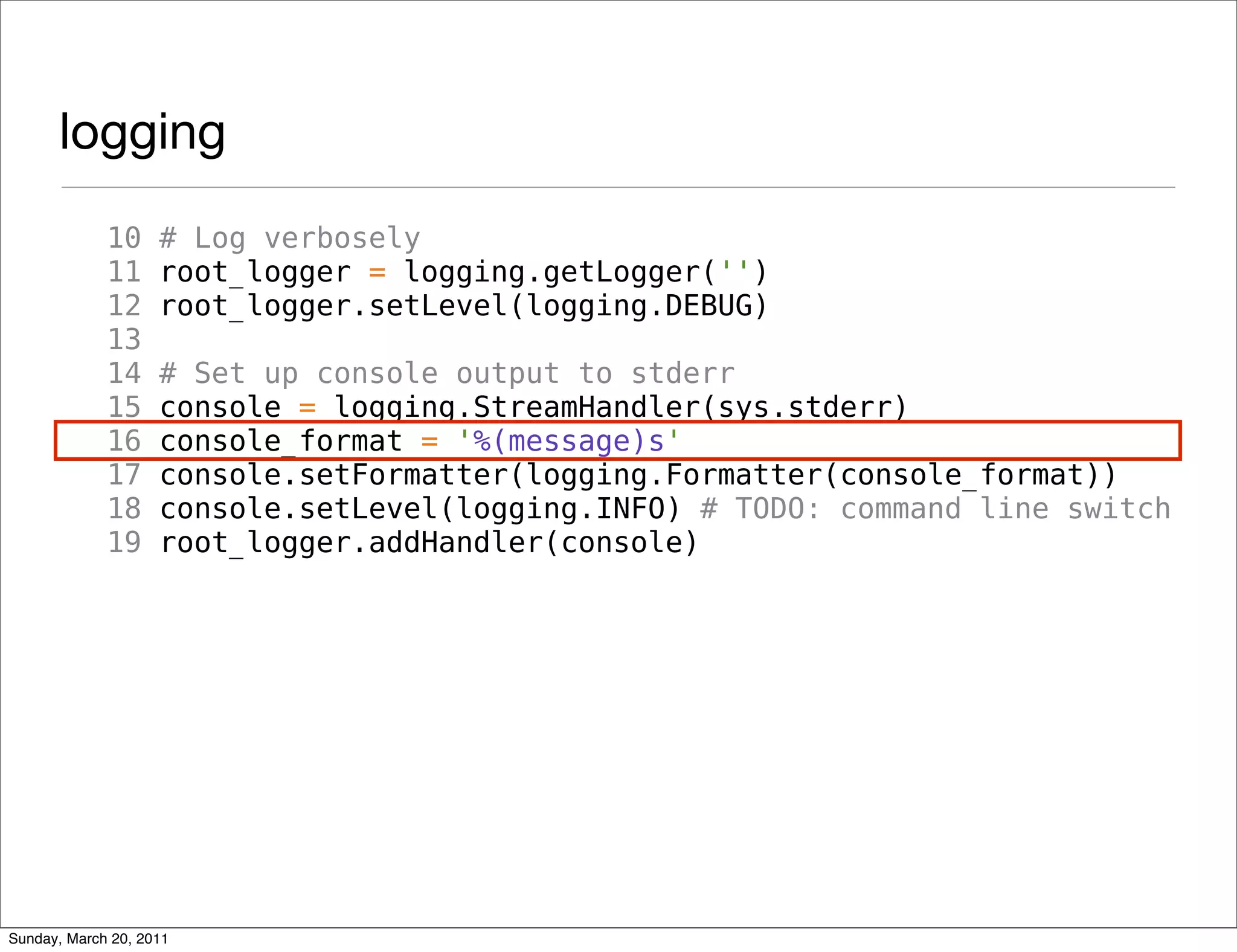 logging
             10     # Log verbosely
             11     root_logger = logging.getLogger('')
             12     root_logger.setLevel(logging.DEBUG)
             13
             14     # Set up console output to stderr
             15     console = logging.StreamHandler(sys.stderr)
             16     console_format = '%(message)s'
             17     console.setFormatter(logging.Formatter(console_format))
             18     console.setLevel(logging.INFO) # TODO: command line switch
             19     root_logger.addHandler(console)




Sunday, March 20, 2011
 