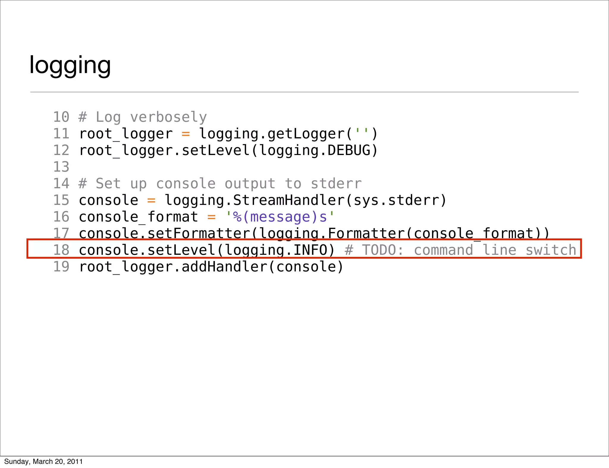 logging
             10     # Log verbosely
             11     root_logger = logging.getLogger('')
             12     root_logger.setLevel(logging.DEBUG)
             13
             14     # Set up console output to stderr
             15     console = logging.StreamHandler(sys.stderr)
             16     console_format = '%(message)s'
             17     console.setFormatter(logging.Formatter(console_format))
             18     console.setLevel(logging.INFO) # TODO: command line switch
             19     root_logger.addHandler(console)




Sunday, March 20, 2011
 