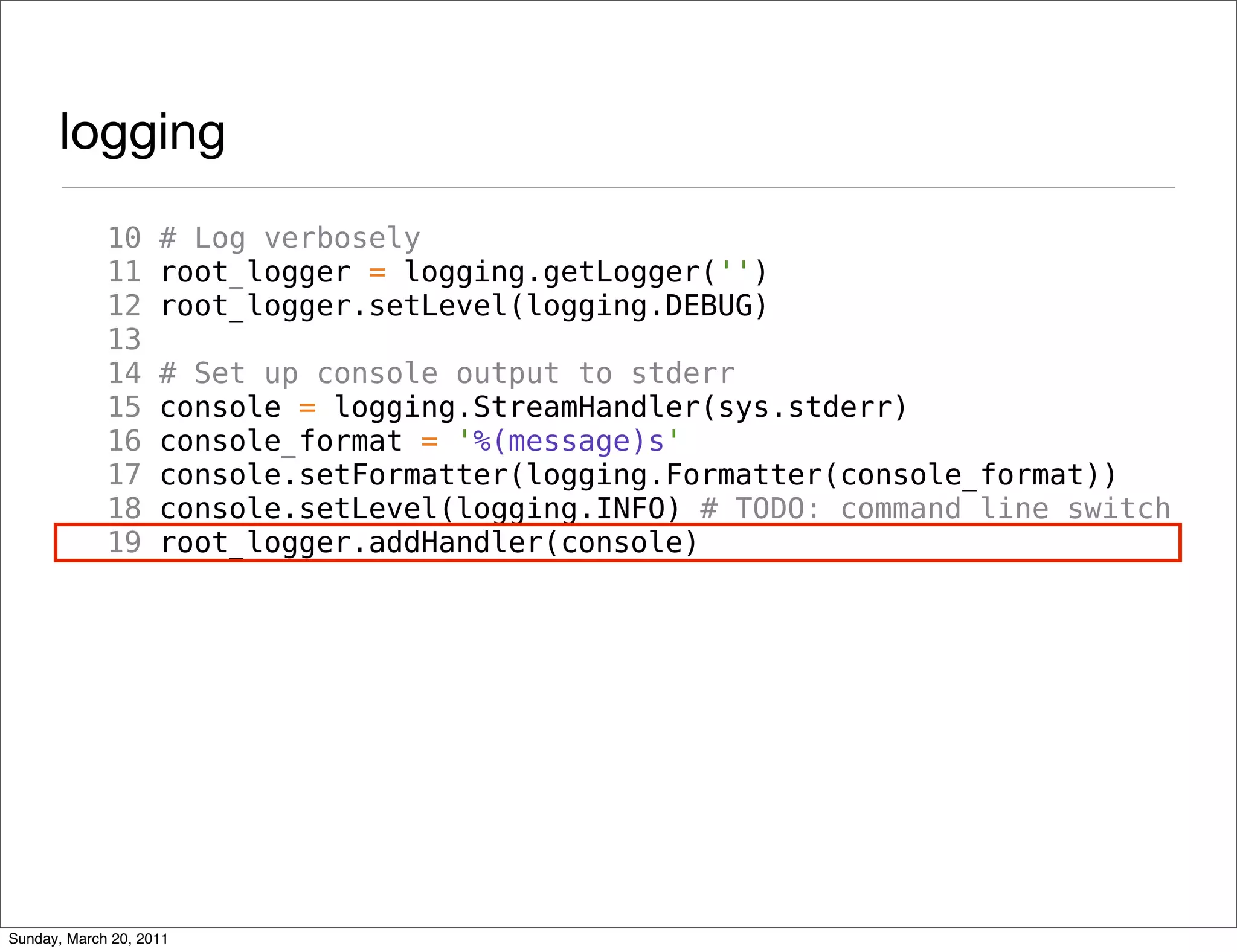 logging
             10     # Log verbosely
             11     root_logger = logging.getLogger('')
             12     root_logger.setLevel(logging.DEBUG)
             13
             14     # Set up console output to stderr
             15     console = logging.StreamHandler(sys.stderr)
             16     console_format = '%(message)s'
             17     console.setFormatter(logging.Formatter(console_format))
             18     console.setLevel(logging.INFO) # TODO: command line switch
             19     root_logger.addHandler(console)




Sunday, March 20, 2011
 