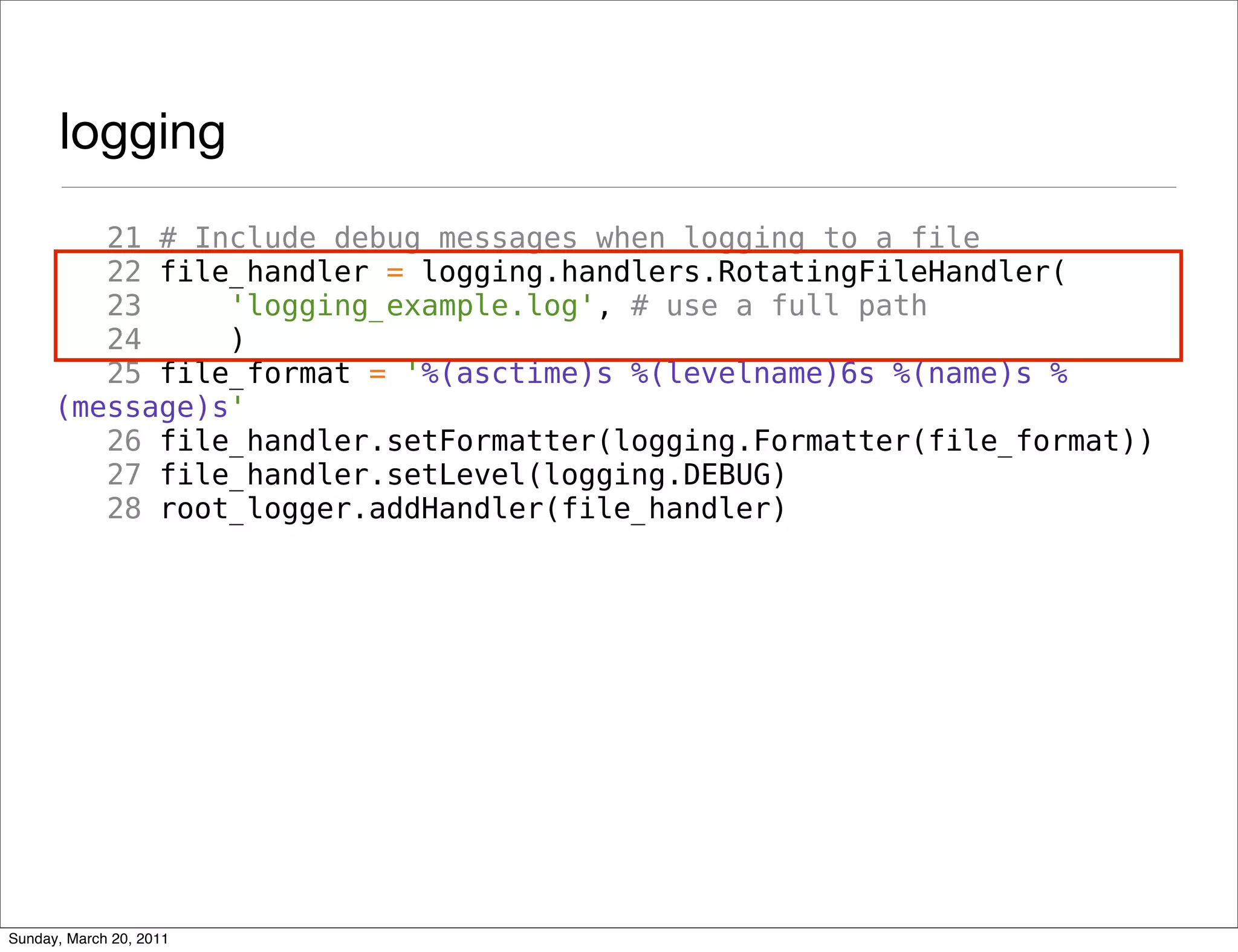 logging
         21 # Include debug messages when logging to a file
         22 file_handler = logging.handlers.RotatingFileHandler(
         23     'logging_example.log', # use a full path
         24     )
         25 file_format = '%(asctime)s %(levelname)6s %(name)s %
      (message)s'
         26 file_handler.setFormatter(logging.Formatter(file_format))
         27 file_handler.setLevel(logging.DEBUG)
         28 root_logger.addHandler(file_handler)




Sunday, March 20, 2011
 