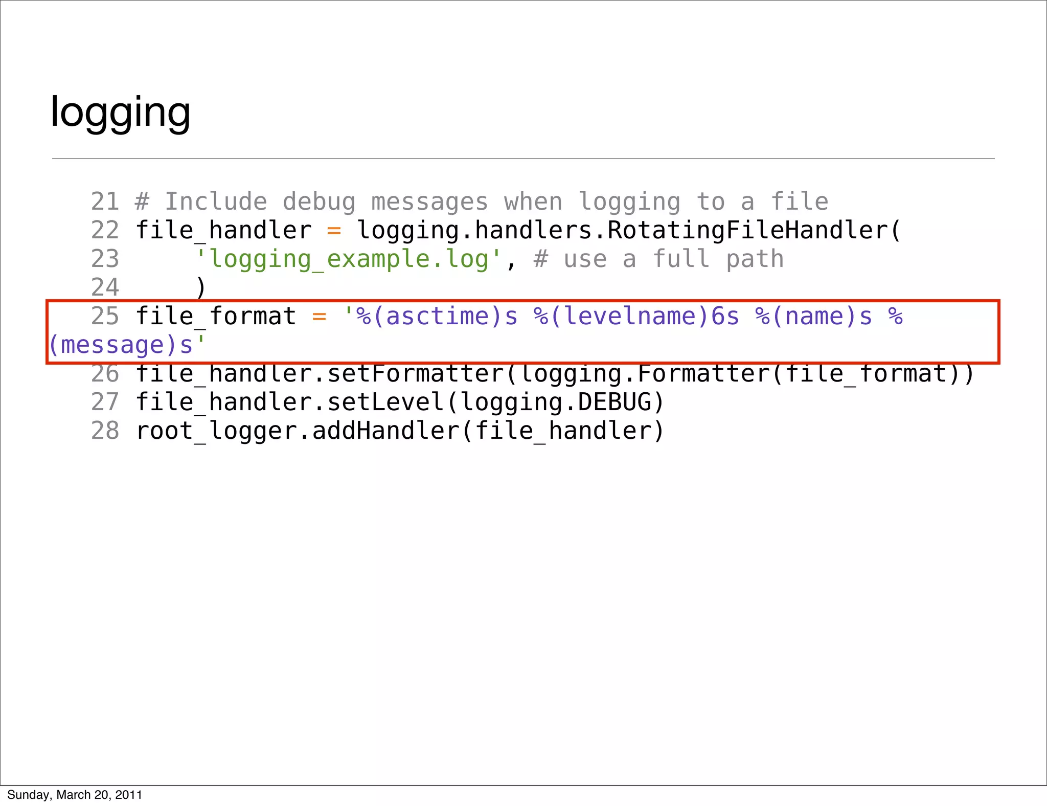 logging
         21 # Include debug messages when logging to a file
         22 file_handler = logging.handlers.RotatingFileHandler(
         23     'logging_example.log', # use a full path
         24     )
         25 file_format = '%(asctime)s %(levelname)6s %(name)s %
      (message)s'
         26 file_handler.setFormatter(logging.Formatter(file_format))
         27 file_handler.setLevel(logging.DEBUG)
         28 root_logger.addHandler(file_handler)




Sunday, March 20, 2011
 