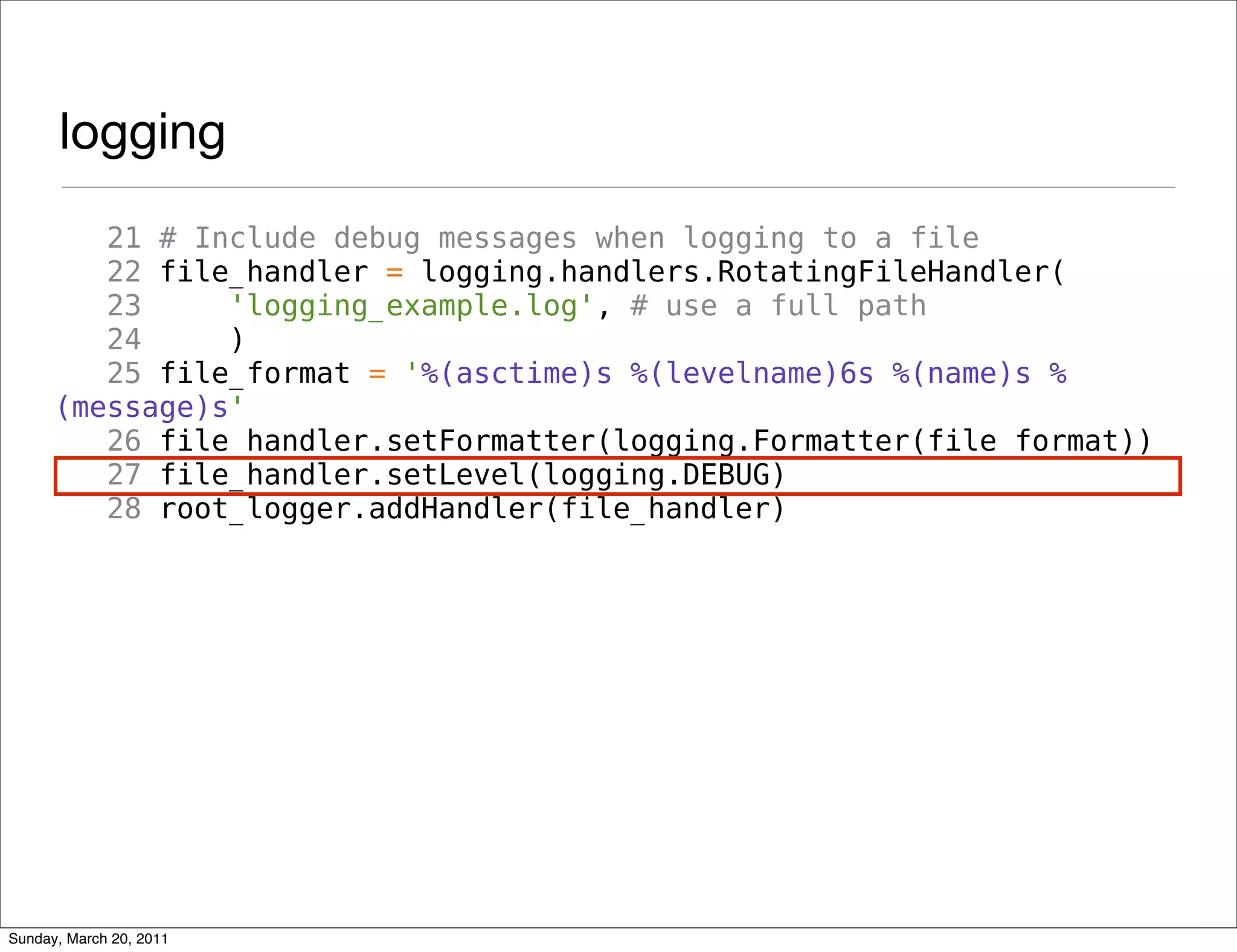 logging
         21 # Include debug messages when logging to a file
         22 file_handler = logging.handlers.RotatingFileHandler(
         23     'logging_example.log', # use a full path
         24     )
         25 file_format = '%(asctime)s %(levelname)6s %(name)s %
      (message)s'
         26 file_handler.setFormatter(logging.Formatter(file_format))
         27 file_handler.setLevel(logging.DEBUG)
         28 root_logger.addHandler(file_handler)




Sunday, March 20, 2011
 