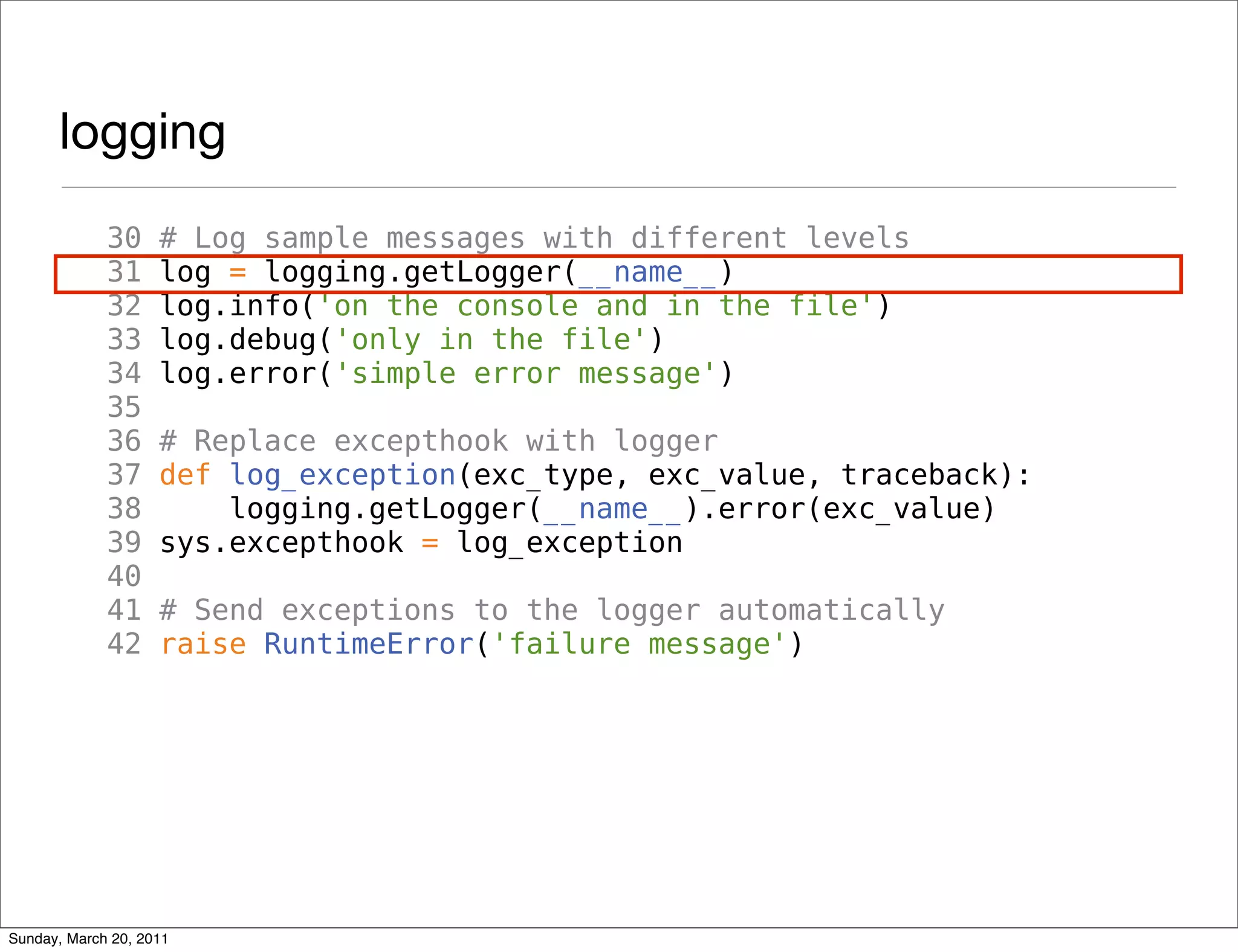 logging
             30     # Log sample messages with different levels
             31     log = logging.getLogger(__name__)
             32     log.info('on the console and in the file')
             33     log.debug('only in the file')
             34     log.error('simple error message')
             35
             36     # Replace excepthook with logger
             37     def log_exception(exc_type, exc_value, traceback):
             38         logging.getLogger(__name__).error(exc_value)
             39     sys.excepthook = log_exception
             40
             41     # Send exceptions to the logger automatically
             42     raise RuntimeError('failure message')




Sunday, March 20, 2011
 