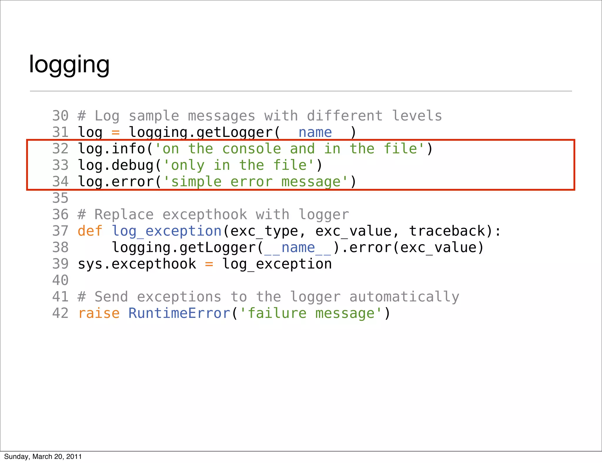 logging
             30     # Log sample messages with different levels
             31     log = logging.getLogger(__name__)
             32     log.info('on the console and in the file')
             33     log.debug('only in the file')
             34     log.error('simple error message')
             35
             36     # Replace excepthook with logger
             37     def log_exception(exc_type, exc_value, traceback):
             38         logging.getLogger(__name__).error(exc_value)
             39     sys.excepthook = log_exception
             40
             41     # Send exceptions to the logger automatically
             42     raise RuntimeError('failure message')




Sunday, March 20, 2011
 