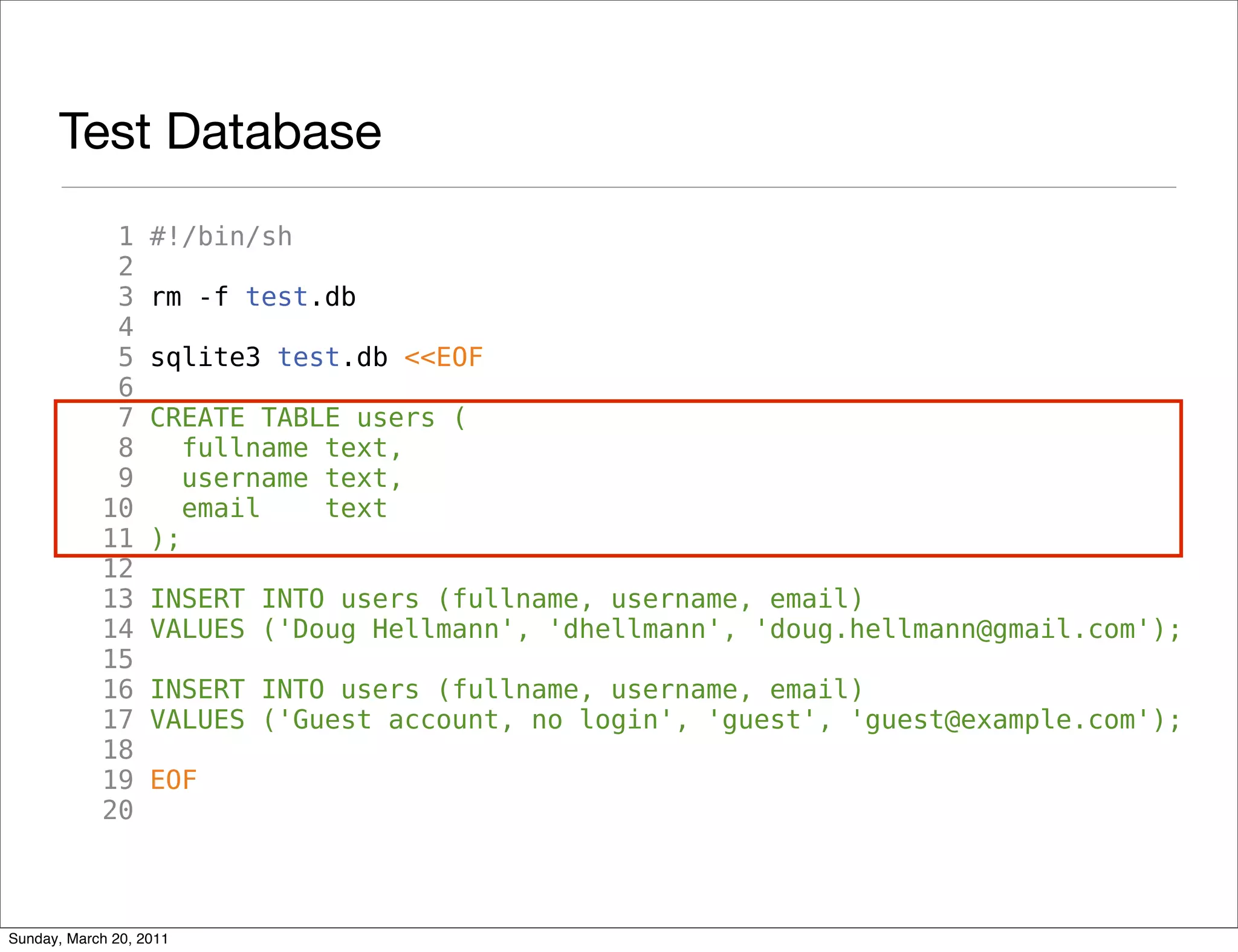 Test Database
             1     #!/bin/sh
             2
             3     rm -f test.db
             4
             5     sqlite3 test.db <<EOF
             6
             7     CREATE TABLE users (
             8        fullname text,
             9        username text,
            10        email    text
            11     );
            12
            13     INSERT INTO users (fullname, username, email)
            14     VALUES ('Doug Hellmann', 'dhellmann', 'doug.hellmann@gmail.com');
            15
            16     INSERT INTO users (fullname, username, email)
            17     VALUES ('Guest account, no login', 'guest', 'guest@example.com');
            18
            19     EOF
            20



Sunday, March 20, 2011
 