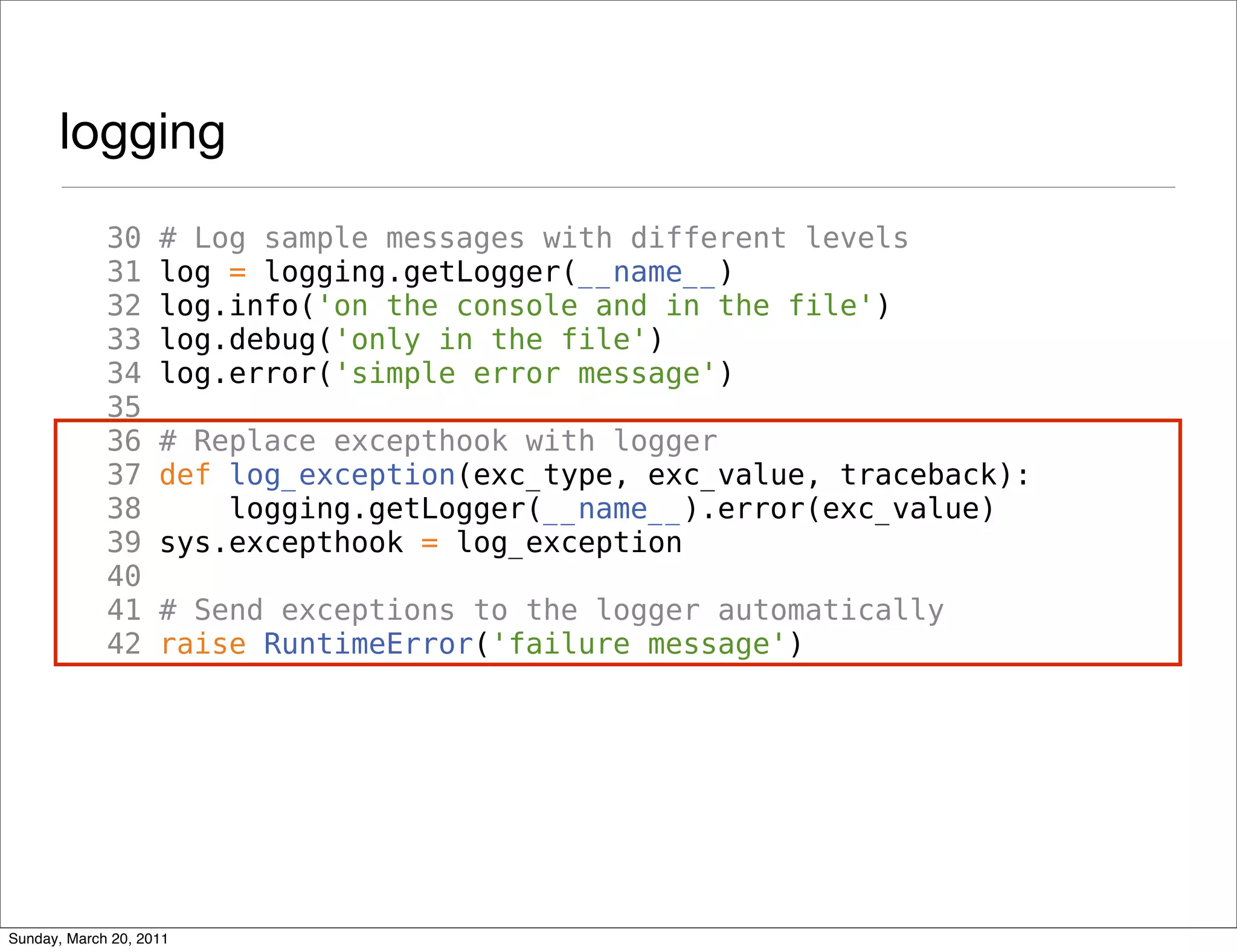 logging
             30     # Log sample messages with different levels
             31     log = logging.getLogger(__name__)
             32     log.info('on the console and in the file')
             33     log.debug('only in the file')
             34     log.error('simple error message')
             35
             36     # Replace excepthook with logger
             37     def log_exception(exc_type, exc_value, traceback):
             38         logging.getLogger(__name__).error(exc_value)
             39     sys.excepthook = log_exception
             40
             41     # Send exceptions to the logger automatically
             42     raise RuntimeError('failure message')




Sunday, March 20, 2011
 