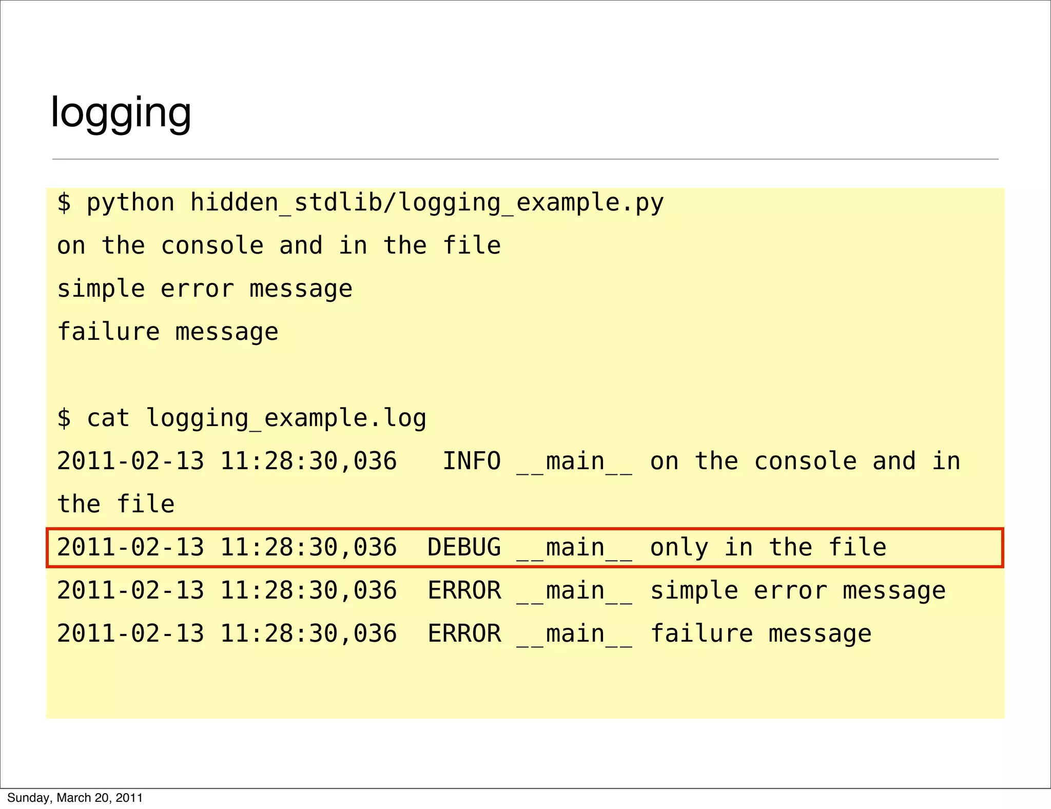 logging
       $ python hidden_stdlib/logging_example.py
       on the console and in the file
       simple error message
       failure message


       $ cat logging_example.log
       2011-02-13 11:28:30,036      INFO __main__ on the console and in
       the file
       2011-02-13 11:28:30,036     DEBUG __main__ only in the file
       2011-02-13 11:28:30,036     ERROR __main__ simple error message
       2011-02-13 11:28:30,036     ERROR __main__ failure message




Sunday, March 20, 2011
 
