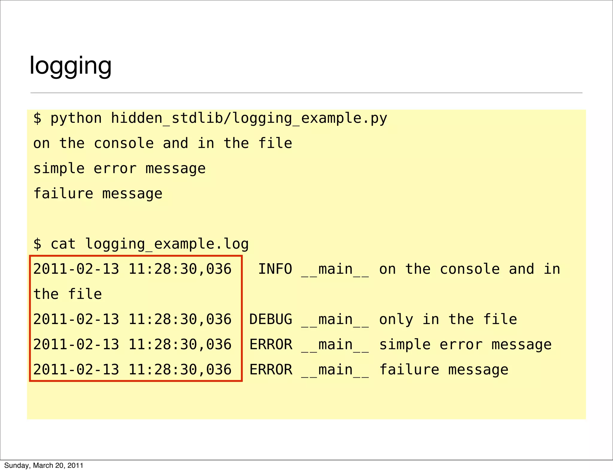 logging
       $ python hidden_stdlib/logging_example.py
       on the console and in the file
       simple error message
       failure message


       $ cat logging_example.log
       2011-02-13 11:28:30,036      INFO __main__ on the console and in
       the file
       2011-02-13 11:28:30,036     DEBUG __main__ only in the file
       2011-02-13 11:28:30,036     ERROR __main__ simple error message
       2011-02-13 11:28:30,036     ERROR __main__ failure message




Sunday, March 20, 2011
 