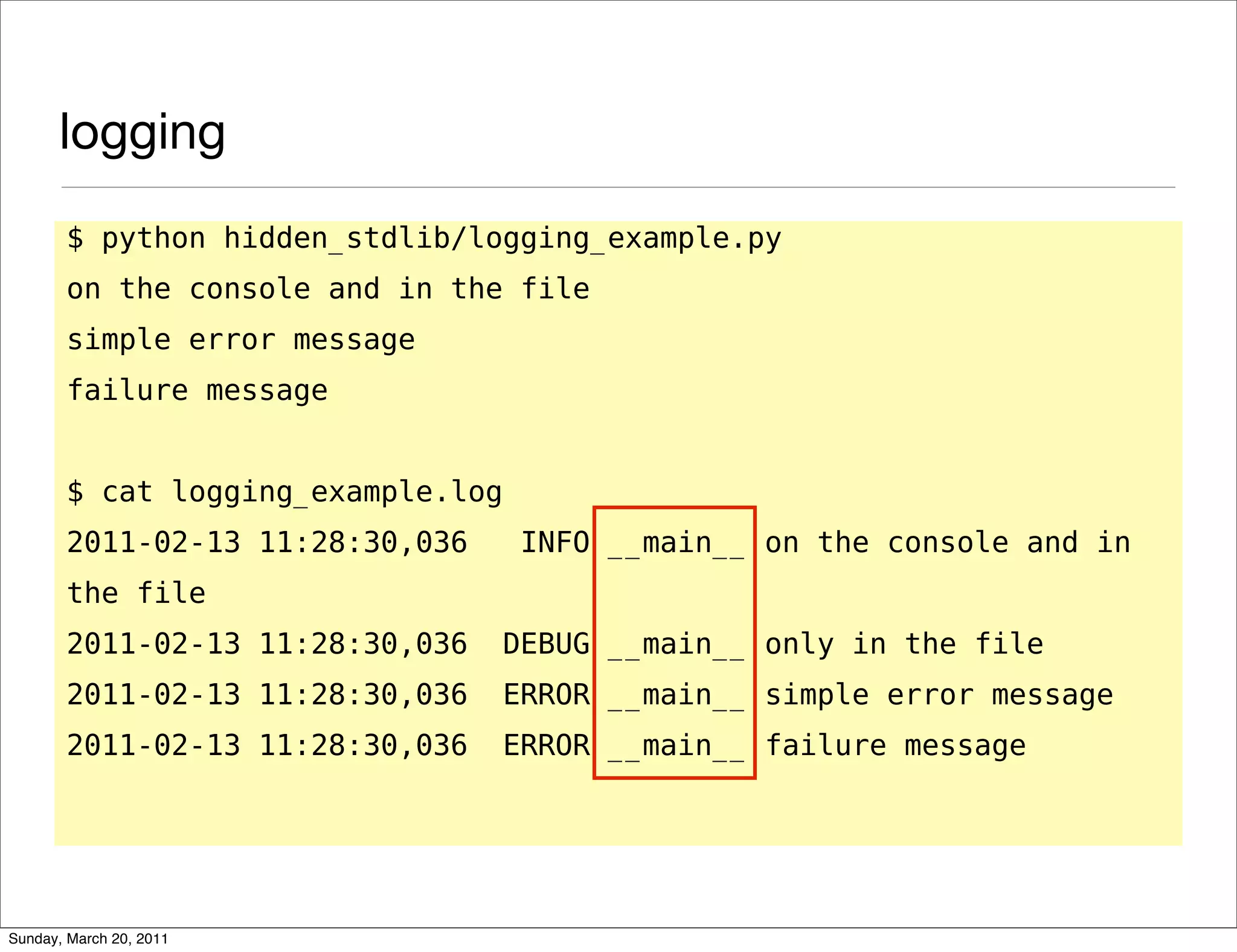 logging
       $ python hidden_stdlib/logging_example.py
       on the console and in the file
       simple error message
       failure message


       $ cat logging_example.log
       2011-02-13 11:28:30,036      INFO __main__ on the console and in
       the file
       2011-02-13 11:28:30,036     DEBUG __main__ only in the file
       2011-02-13 11:28:30,036     ERROR __main__ simple error message
       2011-02-13 11:28:30,036     ERROR __main__ failure message




Sunday, March 20, 2011
 