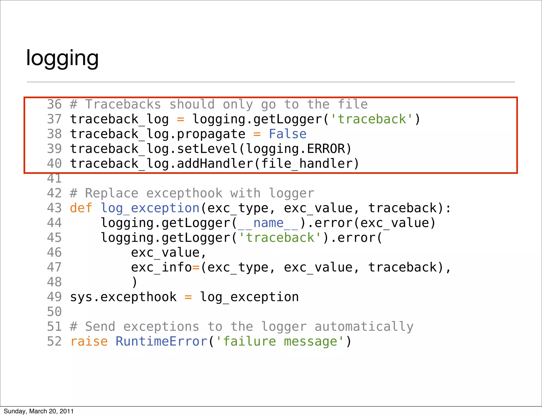 logging
             36     # Tracebacks should only go to the file
             37     traceback_log = logging.getLogger('traceback')
             38     traceback_log.propagate = False
             39     traceback_log.setLevel(logging.ERROR)
             40     traceback_log.addHandler(file_handler)
             41
             42     # Replace excepthook with logger
             43     def log_exception(exc_type, exc_value, traceback):
             44         logging.getLogger(__name__).error(exc_value)
             45         logging.getLogger('traceback').error(
             46             exc_value,
             47             exc_info=(exc_type, exc_value, traceback),
             48             )
             49     sys.excepthook = log_exception
             50
             51     # Send exceptions to the logger automatically
             52     raise RuntimeError('failure message')




Sunday, March 20, 2011
 