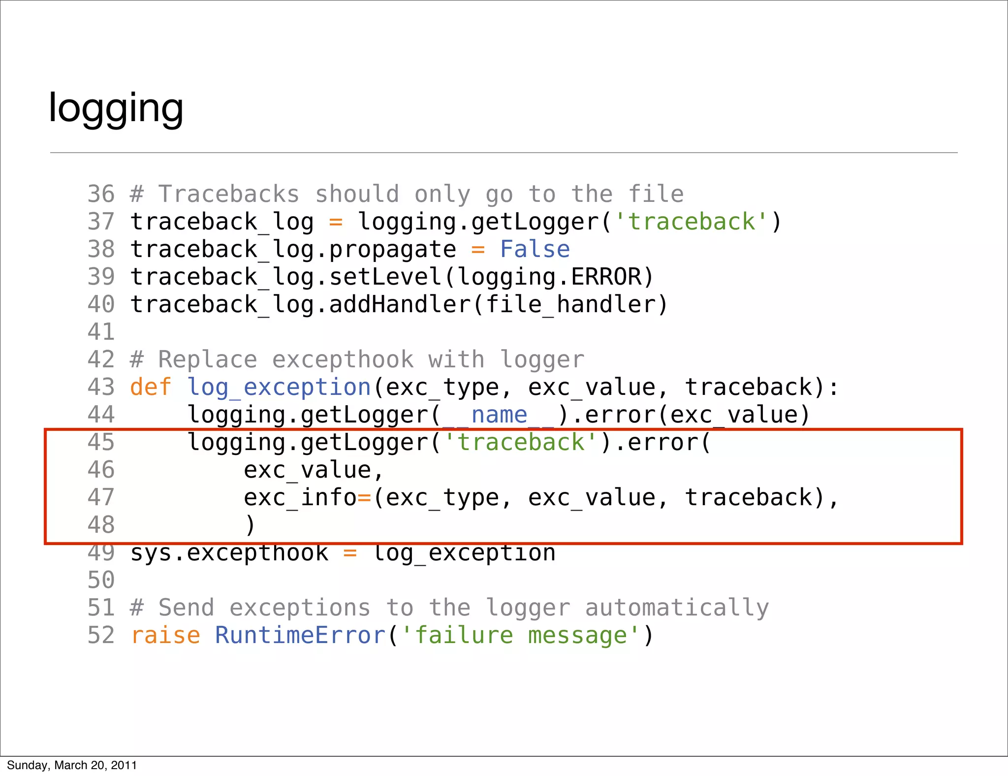 logging
             36     # Tracebacks should only go to the file
             37     traceback_log = logging.getLogger('traceback')
             38     traceback_log.propagate = False
             39     traceback_log.setLevel(logging.ERROR)
             40     traceback_log.addHandler(file_handler)
             41
             42     # Replace excepthook with logger
             43     def log_exception(exc_type, exc_value, traceback):
             44         logging.getLogger(__name__).error(exc_value)
             45         logging.getLogger('traceback').error(
             46             exc_value,
             47             exc_info=(exc_type, exc_value, traceback),
             48             )
             49     sys.excepthook = log_exception
             50
             51     # Send exceptions to the logger automatically
             52     raise RuntimeError('failure message')




Sunday, March 20, 2011
 