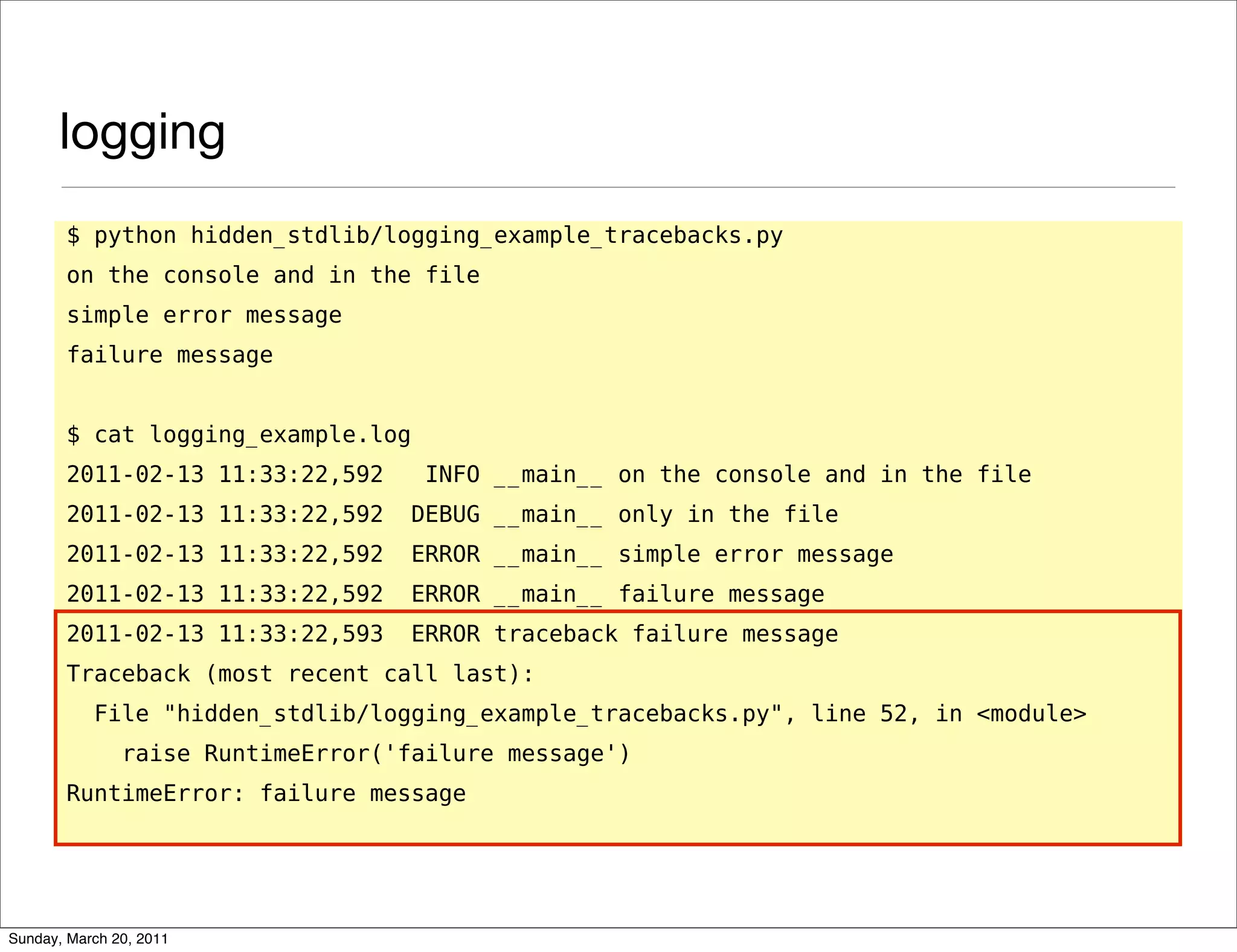 logging
       $ python hidden_stdlib/logging_example_tracebacks.py
       on the console and in the file
       simple error message
       failure message


       $ cat logging_example.log
       2011-02-13 11:33:22,592      INFO __main__ on the console and in the file
       2011-02-13 11:33:22,592     DEBUG __main__ only in the file
       2011-02-13 11:33:22,592     ERROR __main__ simple error message
       2011-02-13 11:33:22,592     ERROR __main__ failure message
       2011-02-13 11:33:22,593     ERROR traceback failure message
       Traceback (most recent call last):
           File "hidden_stdlib/logging_example_tracebacks.py", line 52, in <module>
               raise RuntimeError('failure message')
       RuntimeError: failure message




Sunday, March 20, 2011
 