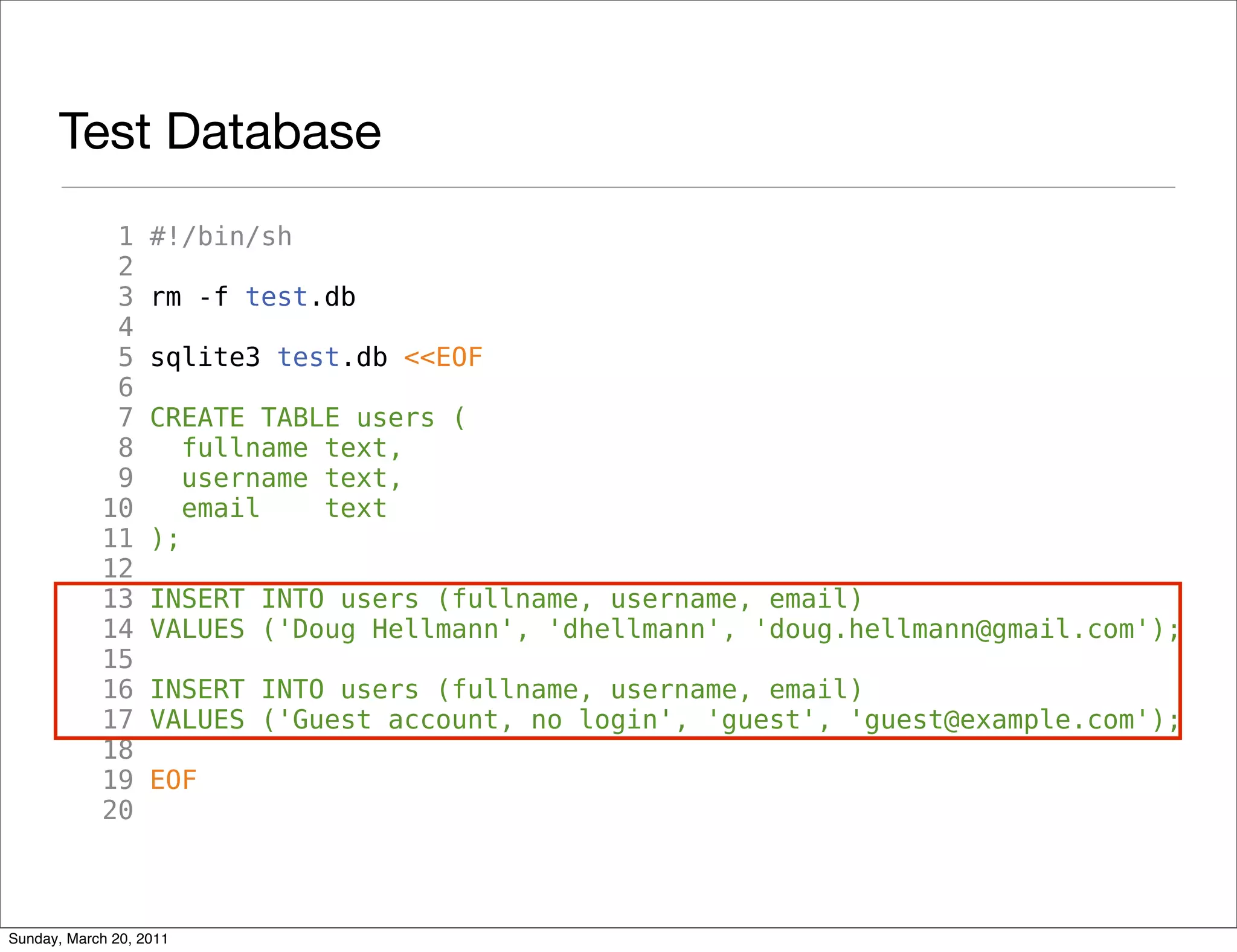 Test Database
             1     #!/bin/sh
             2
             3     rm -f test.db
             4
             5     sqlite3 test.db <<EOF
             6
             7     CREATE TABLE users (
             8        fullname text,
             9        username text,
            10        email    text
            11     );
            12
            13     INSERT INTO users (fullname, username, email)
            14     VALUES ('Doug Hellmann', 'dhellmann', 'doug.hellmann@gmail.com');
            15
            16     INSERT INTO users (fullname, username, email)
            17     VALUES ('Guest account, no login', 'guest', 'guest@example.com');
            18
            19     EOF
            20



Sunday, March 20, 2011
 