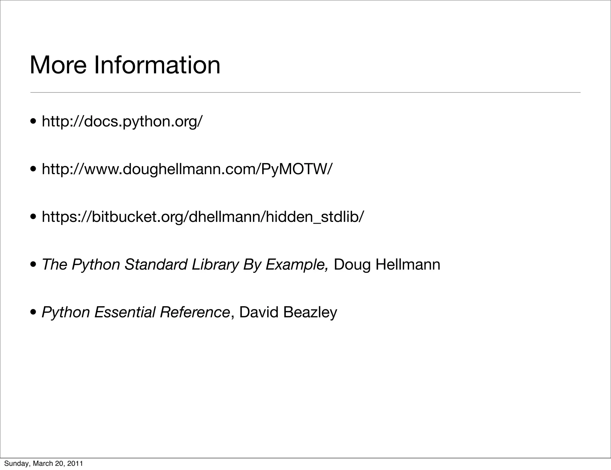 More Information

      • http://docs.python.org/


      • http://www.doughellmann.com/PyMOTW/


      • https://bitbucket.org/dhellmann/hidden_stdlib/


      • The Python Standard Library By Example, Doug Hellmann


      • Python Essential Reference, David Beazley




Sunday, March 20, 2011
 