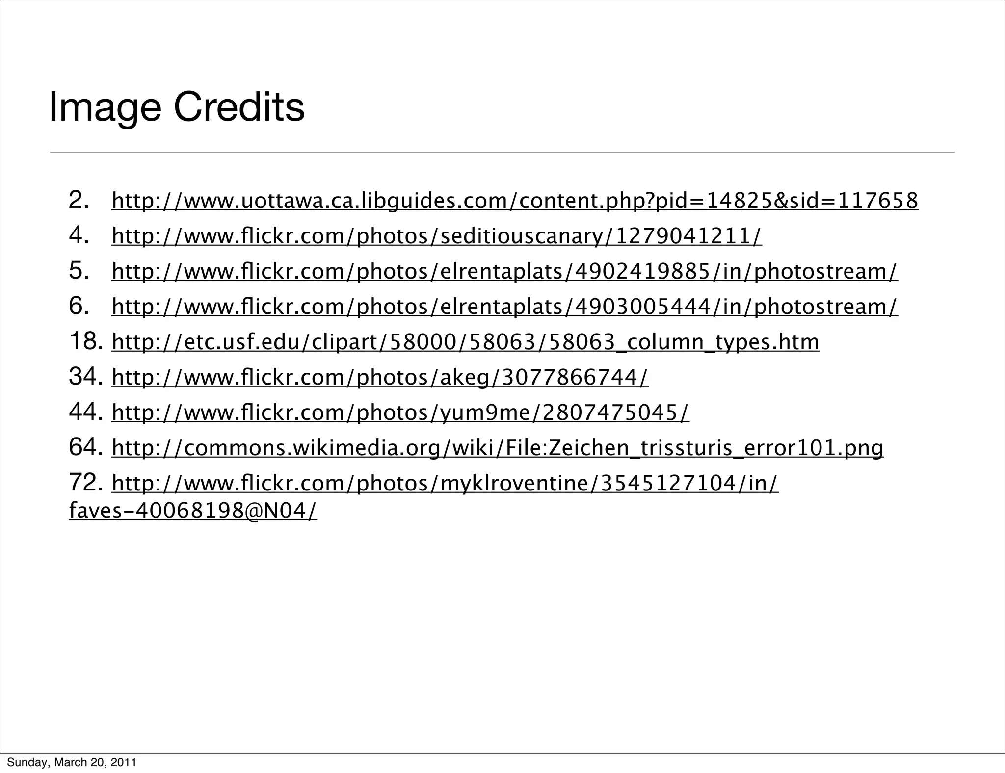 Image Credits

          2. http://www.uottawa.ca.libguides.com/content.php?pid=14825&sid=117658
          4. http://www.ﬂickr.com/photos/seditiouscanary/1279041211/
          5. http://www.ﬂickr.com/photos/elrentaplats/4902419885/in/photostream/
          6. http://www.ﬂickr.com/photos/elrentaplats/4903005444/in/photostream/
          18. http://etc.usf.edu/clipart/58000/58063/58063_column_types.htm
          34. http://www.ﬂickr.com/photos/akeg/3077866744/
          44. http://www.ﬂickr.com/photos/yum9me/2807475045/
          64. http://commons.wikimedia.org/wiki/File:Zeichen_trissturis_error101.png
          72. http://www.ﬂickr.com/photos/myklroventine/3545127104/in/
          faves-40068198@N04/




Sunday, March 20, 2011
 