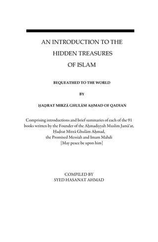 AN INTRODUCTION TO THE
HIDDEN TREASURES
OF ISLAM
BEQUEATHED TO THE WORLD
BY
HHHHADDDDRAT MIRZAAAA GHULAAAAM AHHHHMAD OF QADIAN
Comprising introductions and brief summaries of each of the 91
books written by the Founder of the Ahmadiyyah Muslim Jama‘at,
Hadrat Mirza Ghulam Ahmad,
the Promised Messiah and Imam Mahdi
[May peace be upon him]
COMPILED BY
SYED HASANAT AHMAD
 